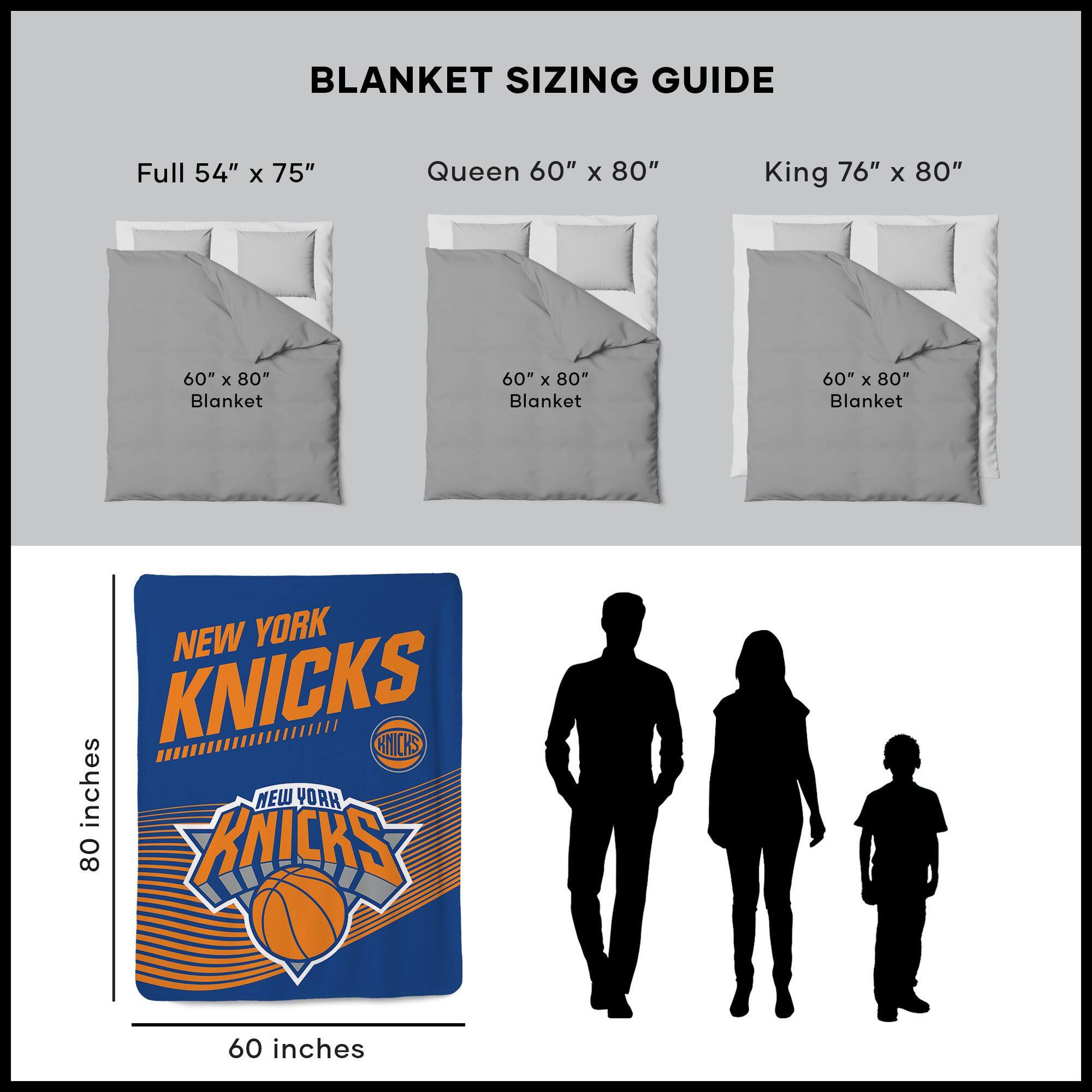 BLANKET SIZING GUIDE

Full 54" x 75"  
Queen 60" x 80"  
King 76" x 80"  

60" x 80" Blanket  
60" x 80" Blanket  
60" x 80" Blanket  

NEW YORK KNICKS  
60 inches  
80 inches