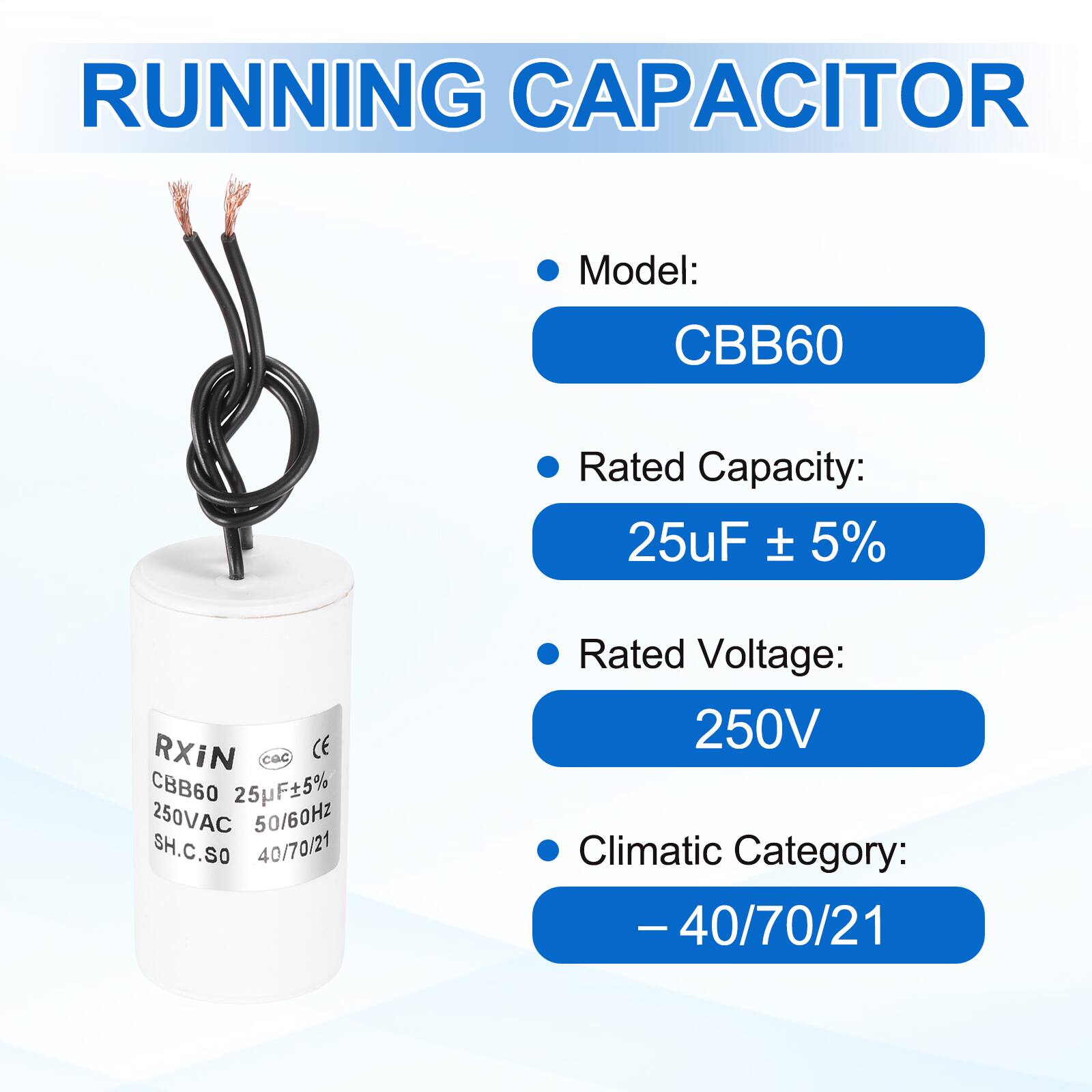 RUNNING CAPACITOR

- Model: CBB60
- Rated Capacity: 25uF ± 5%
- Rated Voltage: 250V
- Climatic Category: -40/70/21

RXIN  
CBB60 25uF±5%  
250VAC 50/60Hz  
SH.C.SO 40/70/21  
CE