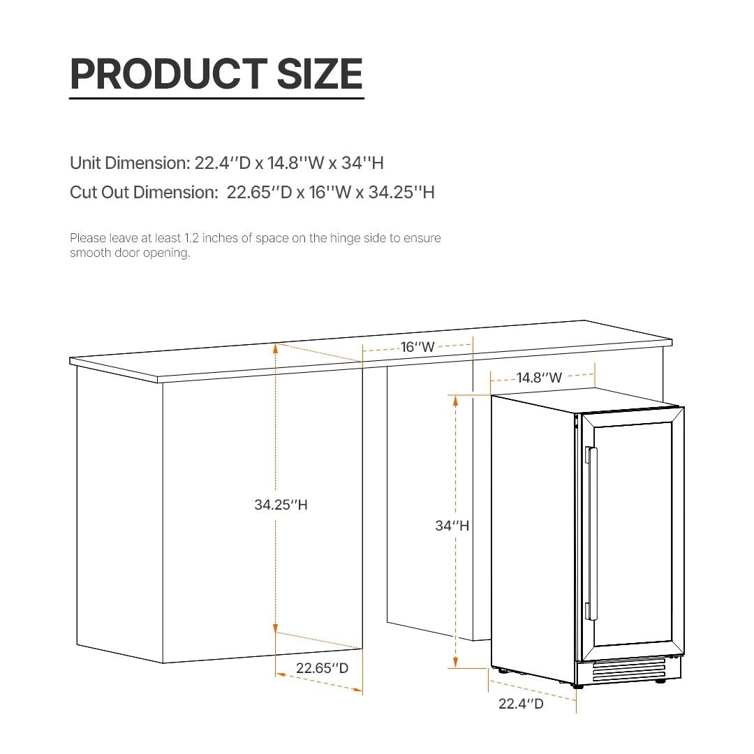PRODUCT SIZE

Unit Dimension: 22.4"D x 14.8"W x 34"H  
Cut Out Dimension: 22.65"D x 16"W x 34.25"H

Please leave at least 1.2 inches of space on the hinge side to ensure smooth door opening.