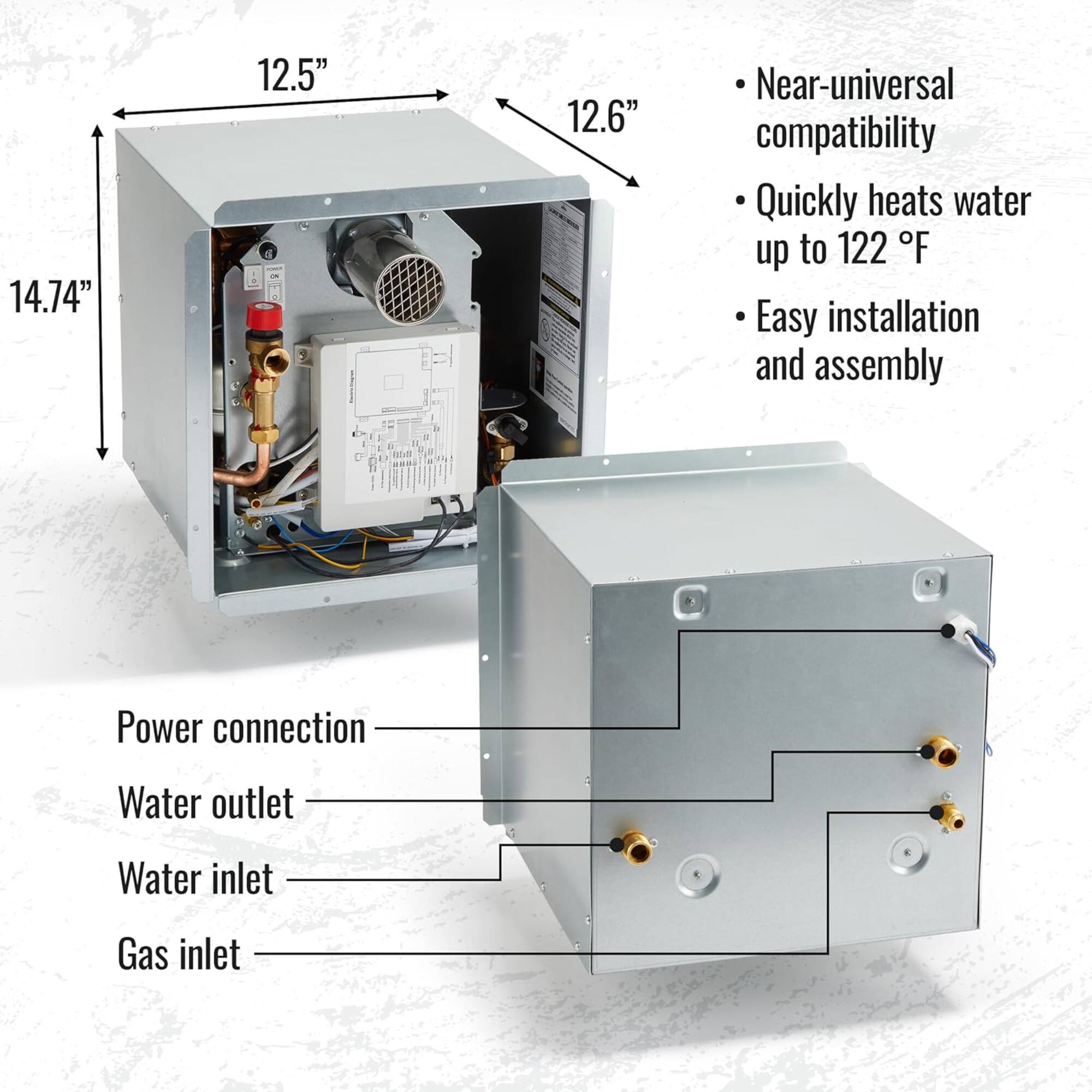 14.74" 12.5" 12.6"  
- Near-universal compatibility  
- Quickly heats water up to 122 °F  
- Easy installation and assembly  
- Power connection  
- Water outlet  
- Water inlet  
- Gas inlet