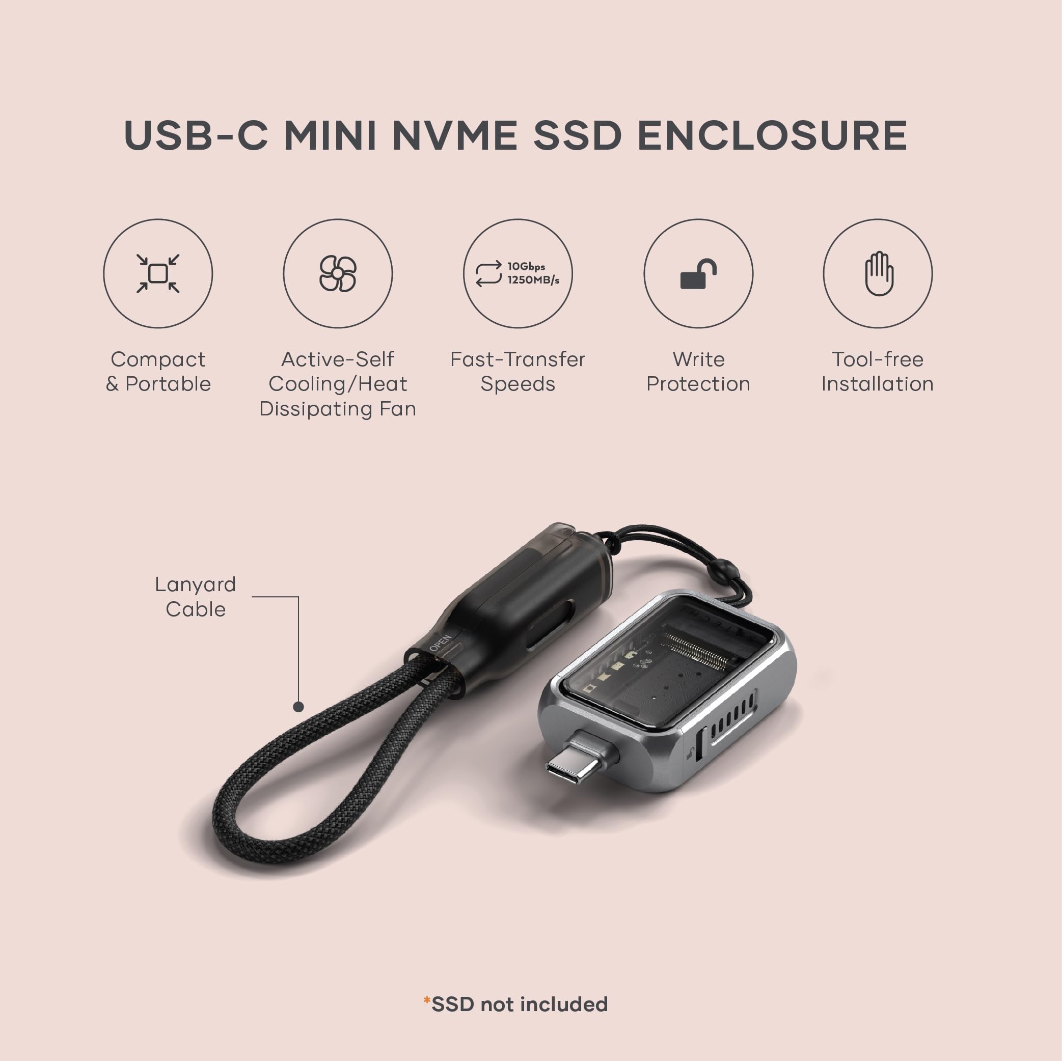 USB-C MINI NVME SSD ENCLOSURE

- Compact & Portable
- Active-Self Cooling/Heat Dissipating Fan
- Fast-Transfer Speeds (10Gbps, 1250MB/s)
- Write Protection
- Tool-free Installation

Lanyard Cable

*SSD not included