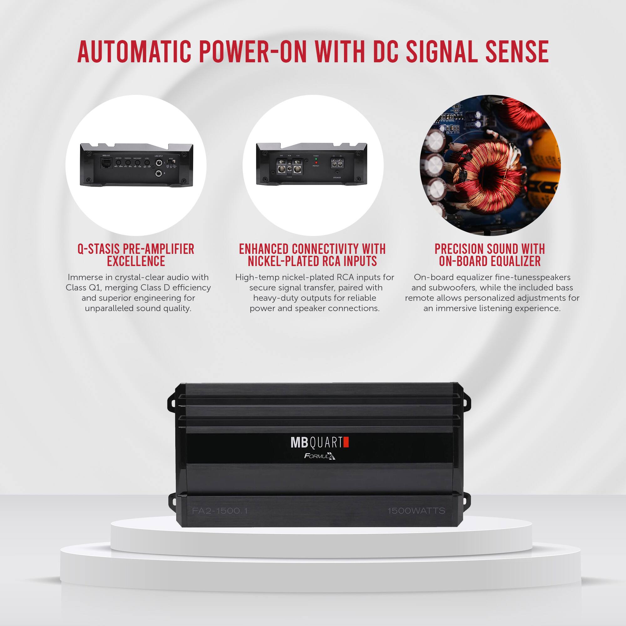 **AUTOMATIC POWER-ON WITH DC SIGNAL SENSE**

- **Q-STASIS PRE-AMPLIFIER EXCELLENCE**  
  Immerse in crystal-clear audio with Class Q1, merging Class D efficiency and superior engineering for unparalleled sound quality.

- **ENHANCED CONNECTIVITY WITH NICKEL-PLATED RCA INPUTS**  
  High-temp nickel-plated RCA inputs for secure signal transfer, paired with heavy-duty outputs for reliable power and speaker connections.

- **PRECISION SOUND WITH ON-BOARD EQUALIZER**  
  On-board equalizer fine-tunes speakers and subwoofers, while the included bass remote allows personalized adjustments for an immersive listening experience.

**MB QUARTI**  
**FA2-1500.1**  
**1500WATTS**