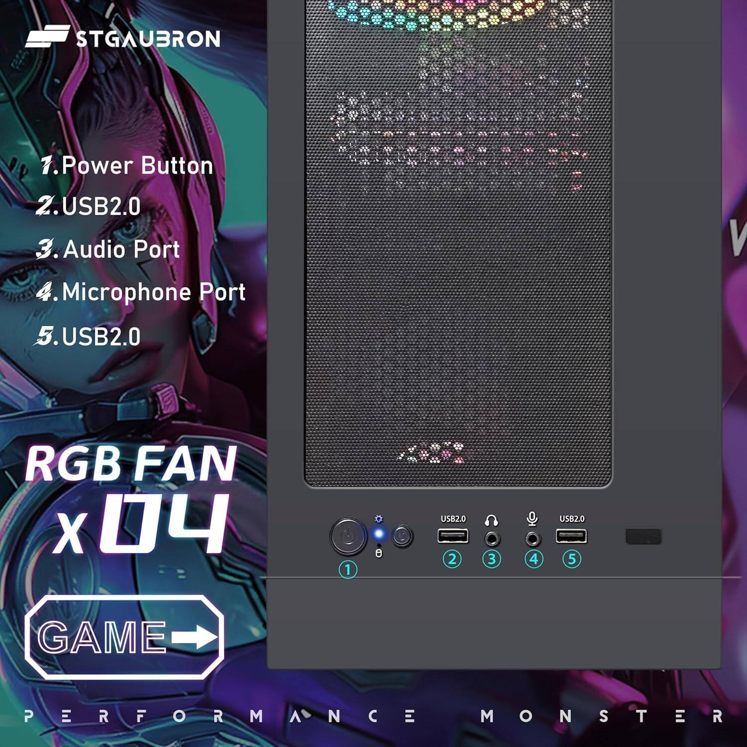 STGAUBRON

1. Power Button
2. USB2.0
3. Audio Port
4. Microphone Port
5. USB2.0

RGB FAN x 04

GAME PERFORMANCE MONSTER