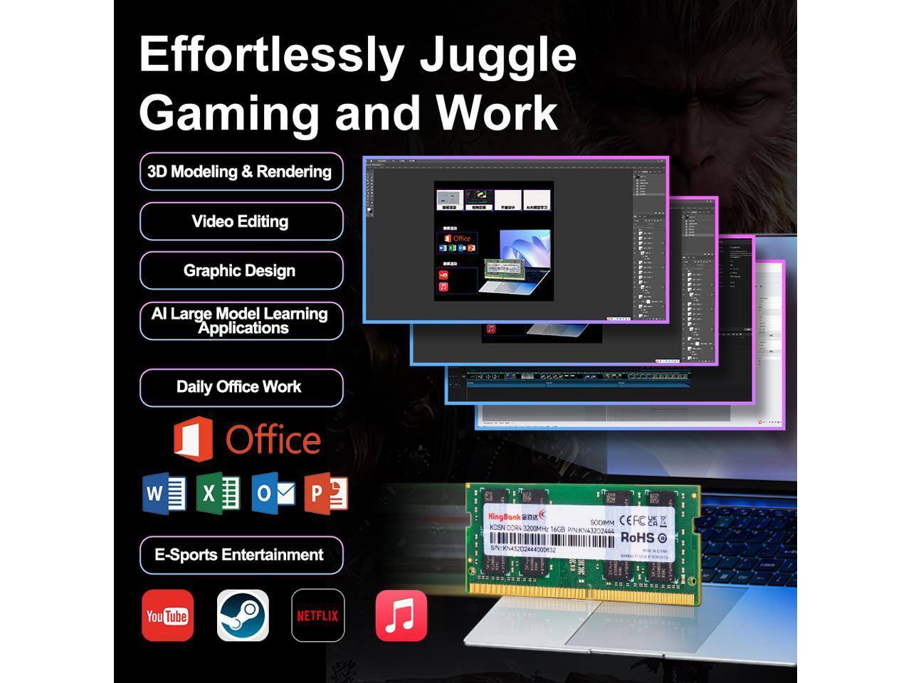Effortlessly Juggle Gaming and Work

- 3D Modeling & Rendering
- Video Editing
- Graphic Design
- AI Large Model Learning Applications
- Daily Office Work
- E-Sports Entertainment

Office: W X O P E

YouTube, Netflix

Kingston HyperX SODIMM DDR4 3200MHz 6c PKN43202464 RoHS