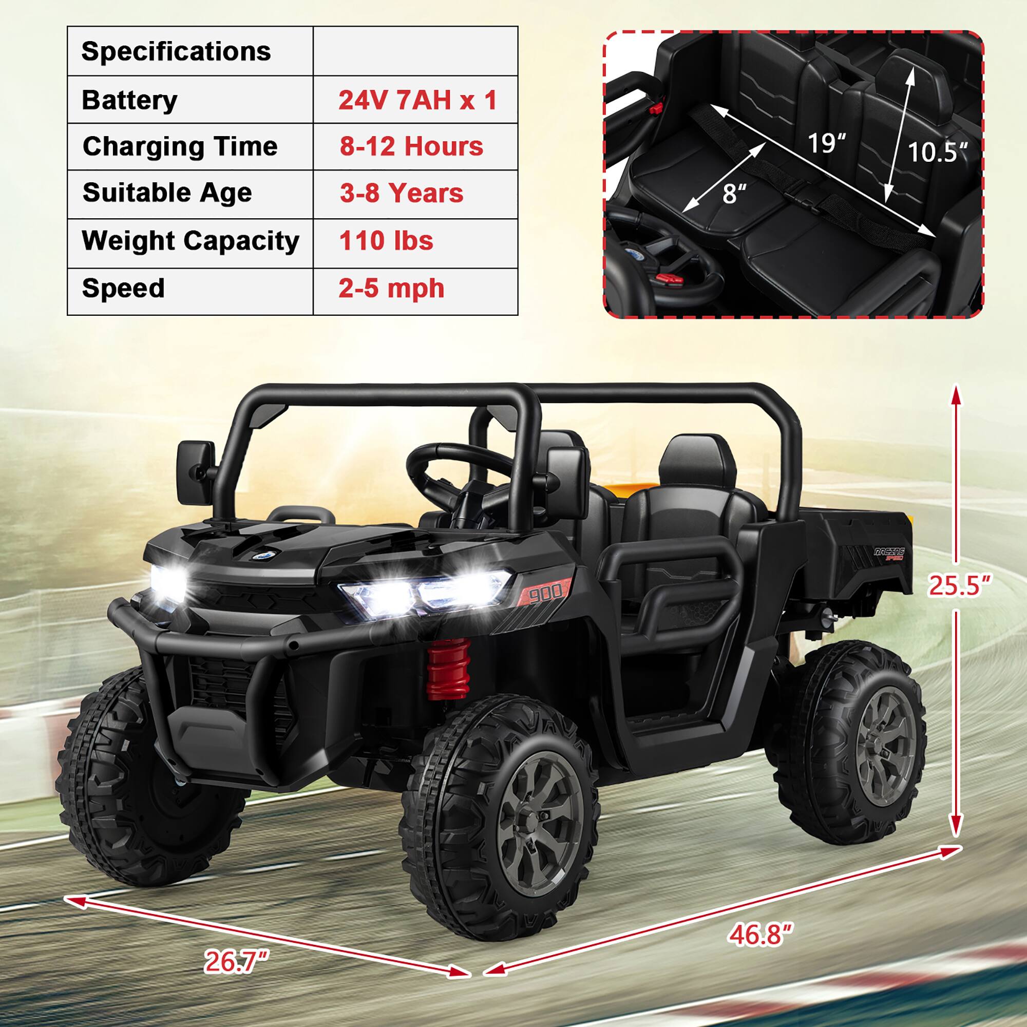 Specifications  
Battery: 24V 7AH x 1  
Charging Time: 8-12 Hours  
Suitable Age: 3-8 Years  
Weight Capacity: 110 lbs  
Speed: 2-5 mph  

Dimensions:  
- Seat Width: 19"  
- Seat Depth: 10.5"  
- Seat Height: 8"  
- Vehicle Length: 25.5"  
- Vehicle Width: 26.7"  
- Vehicle Height: 46.8"