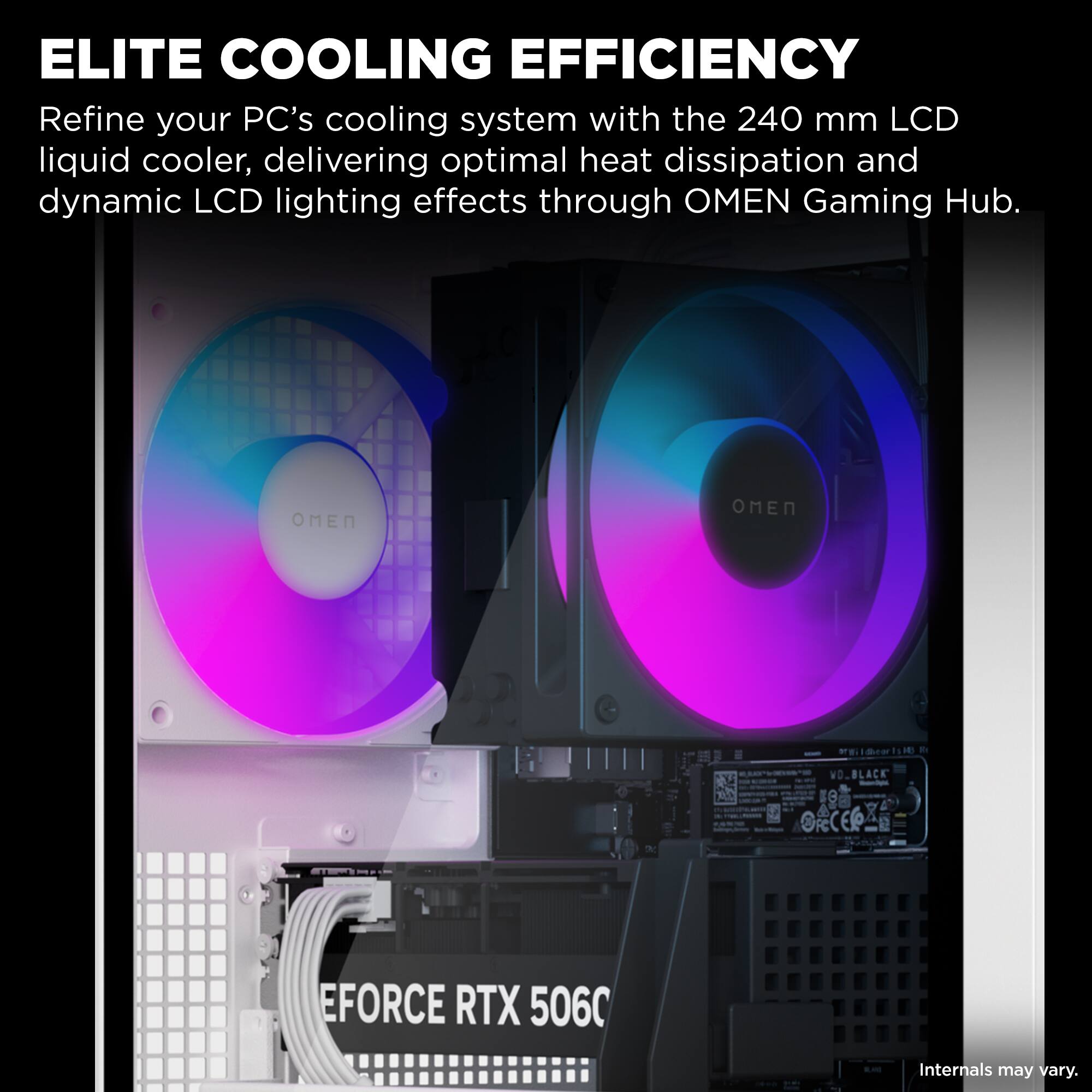 ELITE COOLING EFFICIENCY

Refine your PC's cooling system with the 240 mm LCD liquid cooler, delivering optimal heat dissipation and dynamic LCD lighting effects through OMEN Gaming Hub.

dO OMEN OMEN ergibul d DN BLACK B RERA EFORCE RTX 5060

Internals may vary.