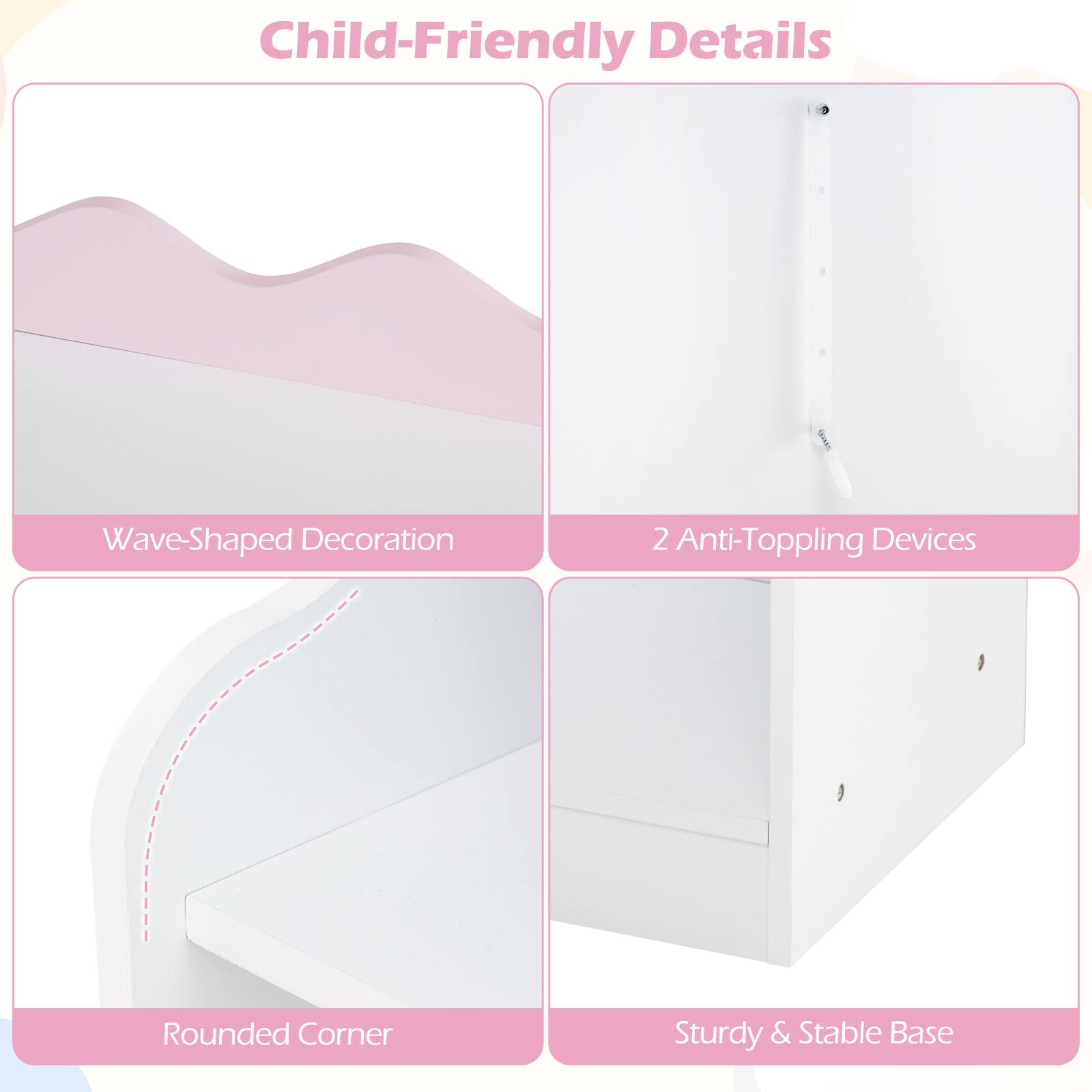 Child-Friendly Details

- Wave-Shaped Decoration
- 2 Anti-Toppling Devices
- Rounded Corner
- Sturdy & Stable Base