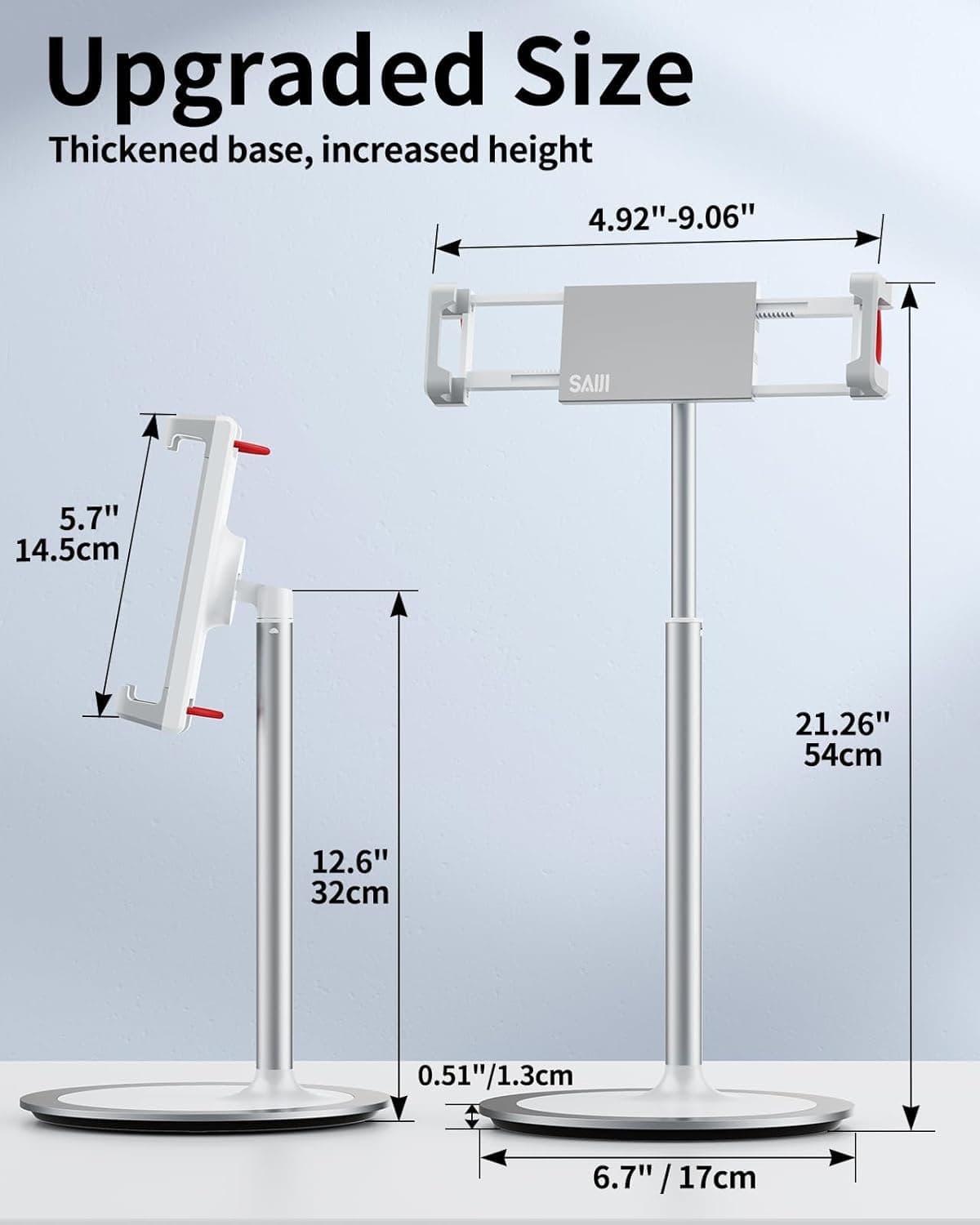 Upgraded Size  
Thickened base, increased height  
4.92"-9.06"  
5.7" / 14.5cm  
21.26" / 54cm  
12.6" / 32cm  
0.51" / 1.3cm  
6.7" / 17cm