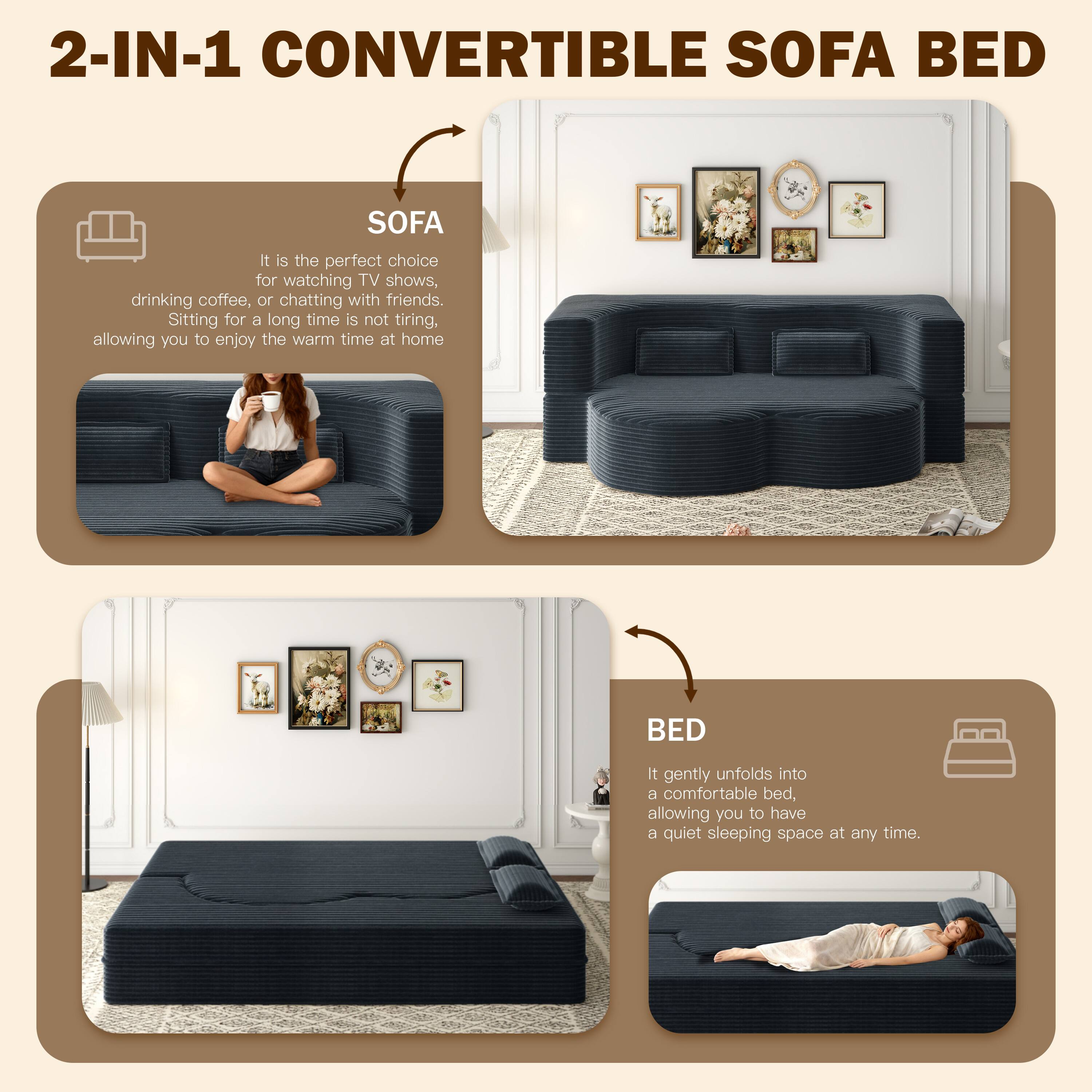 2-IN-1 CONVERTIBLE SOFA BED

SOFA
It is the perfect choice for watching TV shows, drinking coffee, or chatting with friends. Sitting for a long time is not tiring, allowing you to enjoy the warm time at home.

BED
It gently unfolds into a comfortable bed, allowing you to have a quiet sleeping space at any time.