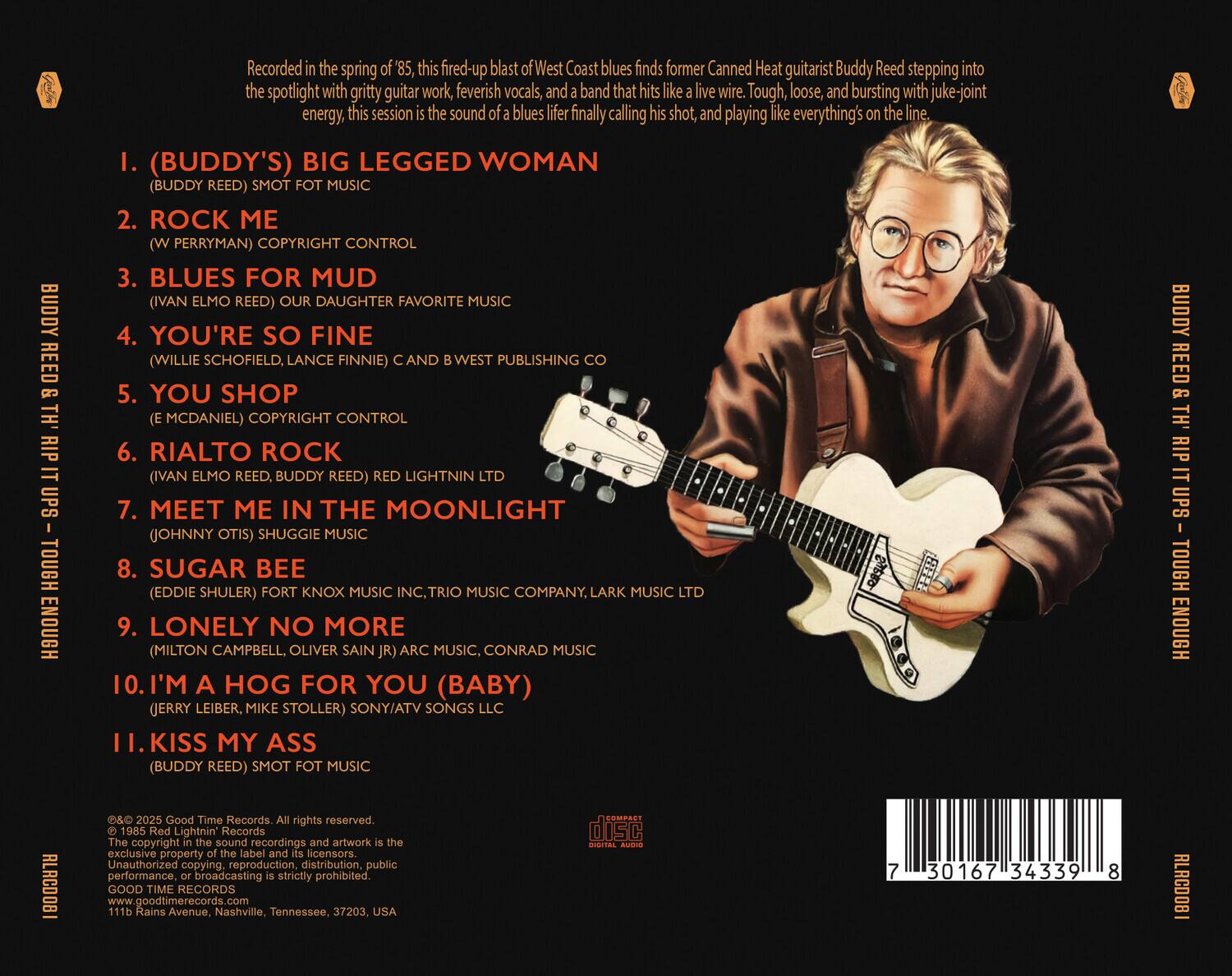 BUDDY REED'S "TH' RIP UPS - TOUGH ENOUGH"

Recorded in the spring of '85, this fired-up blast of West Coast blues finds former Canned Heat guitarist Buddy Reed stepping into the spotlight with gritty guitar work, feverish vocals, and a band that hits like a live wire. Tough, loose, and bursting with juke-joint energy, this session is the sound of a blues lifer finally calling his shot, and playing like everything's on the line.

1. (BUDDY'S) BIG LEGGED WOMAN (BUDDY REED) SMOT FOT MUSIC
2. ROCK ME (W. PERRYMAN) COPYRIGHT CONTROL
3. BLUES FOR MUD (IVAN ELMO REED) OUR DAUGHTER FAVORITE MUSIC
4. YOU'RE SO FINE (WILLIE SCHOFIELD, LANCE FINNIE) C AND B WEST PUBLISHING CO
5. YOU SHOP (E. MCDANIEL) COPYRIGHT CONTROL
6. RIALTO ROCK (IVAN ELMO REED, BUDDY REED) RED LIGHTNIN LTD
7. MEET ME IN THE MOONLIGHT (JOHNNY OTIS)