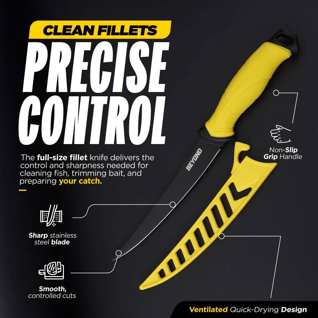 CLEAN FILLETS  
PRECISE CONTROL  

The full-size fillet knife delivers the BEYOND control and sharpness needed for cleaning fish, trimming bait, and preparing your catch.  

- Non-Slip Grip Handle  
- Sharp stainless steel blade  
- Smooth, controlled cuts  
- Ventilated Quick-Drying Design