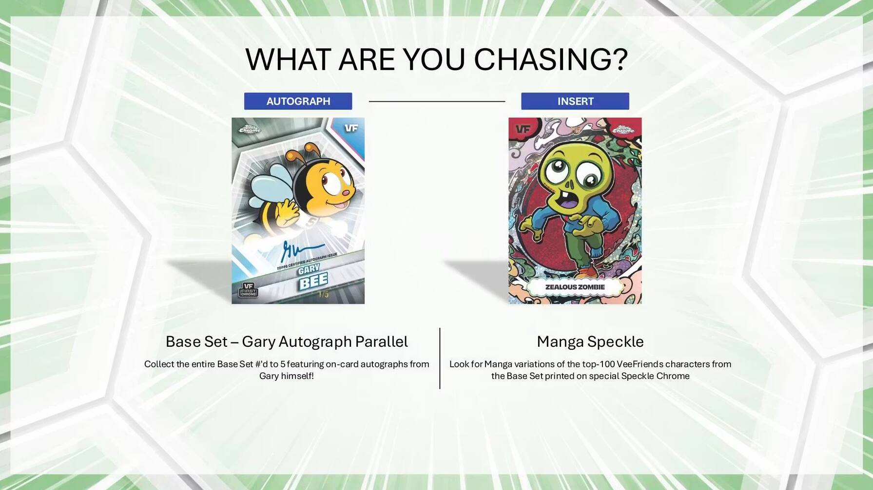 WHAT ARE YOU CHASING?

AUTOGRAPH
Chame VF
Cvnte
Chime VF
EIUT
- - -A POPE
GARY BEE
1/5
ZEALOUS ZOMIIE
Base Set
Set-Ga
Gary Autograph Parallel

Collect the entire Base Set #'d to 5 featuring on-card autographs from Gary himself!

INSERT
Manga Speckle
Look for Manga variations of the top-100 VeeFriends characters from the Base Set printed on special Speckle Chrome