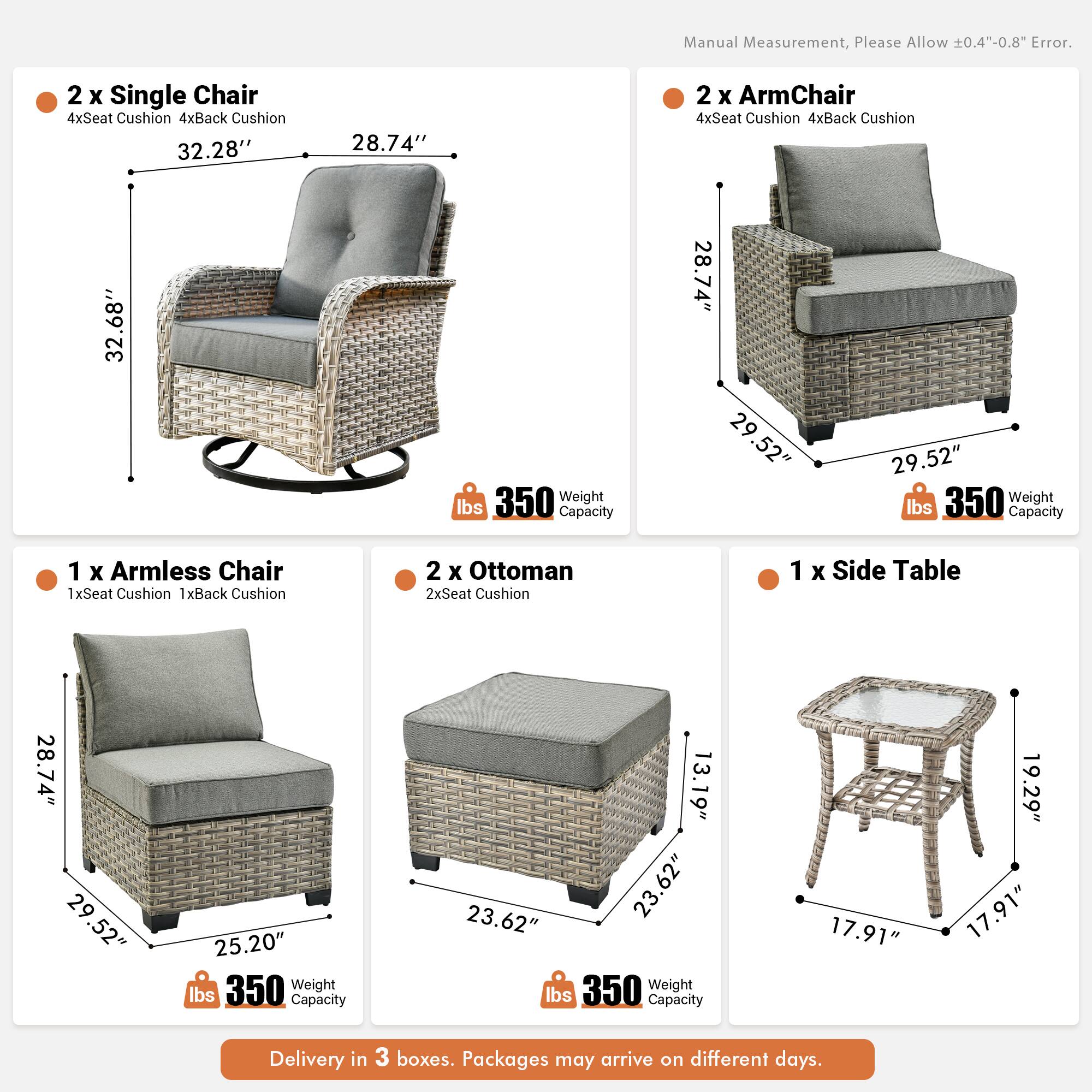 Manual Measurement, Please Allow 0.4"-0.8" Error.

2 x Single Chair  
4xSeat Cushion 4xBack Cushion  
32.28" x 28.74" x 32.68"  
Weight Capacity 350 lbs

2 x ArmChair  
4xSeat Cushion 4xBack Cushion  
28.74" x 29.52" x 29.52"  
Weight Capacity 350 lbs

1 x Armless Chair  
1xSeat Cushion 1xBack Cushion  
28.74" x 29.52" x 25.20"  
Weight Capacity 350 lbs

2 x Ottoman  
2xSeat Cushion  
13.19" x 23.62" x 23.62"  
Weight Capacity 350 lbs

1 x Side Table  
17.91" x 19.29" x 17.91"  
Weight Capacity 350 lbs

Delivery in 3 boxes. Packages may arrive on different days.