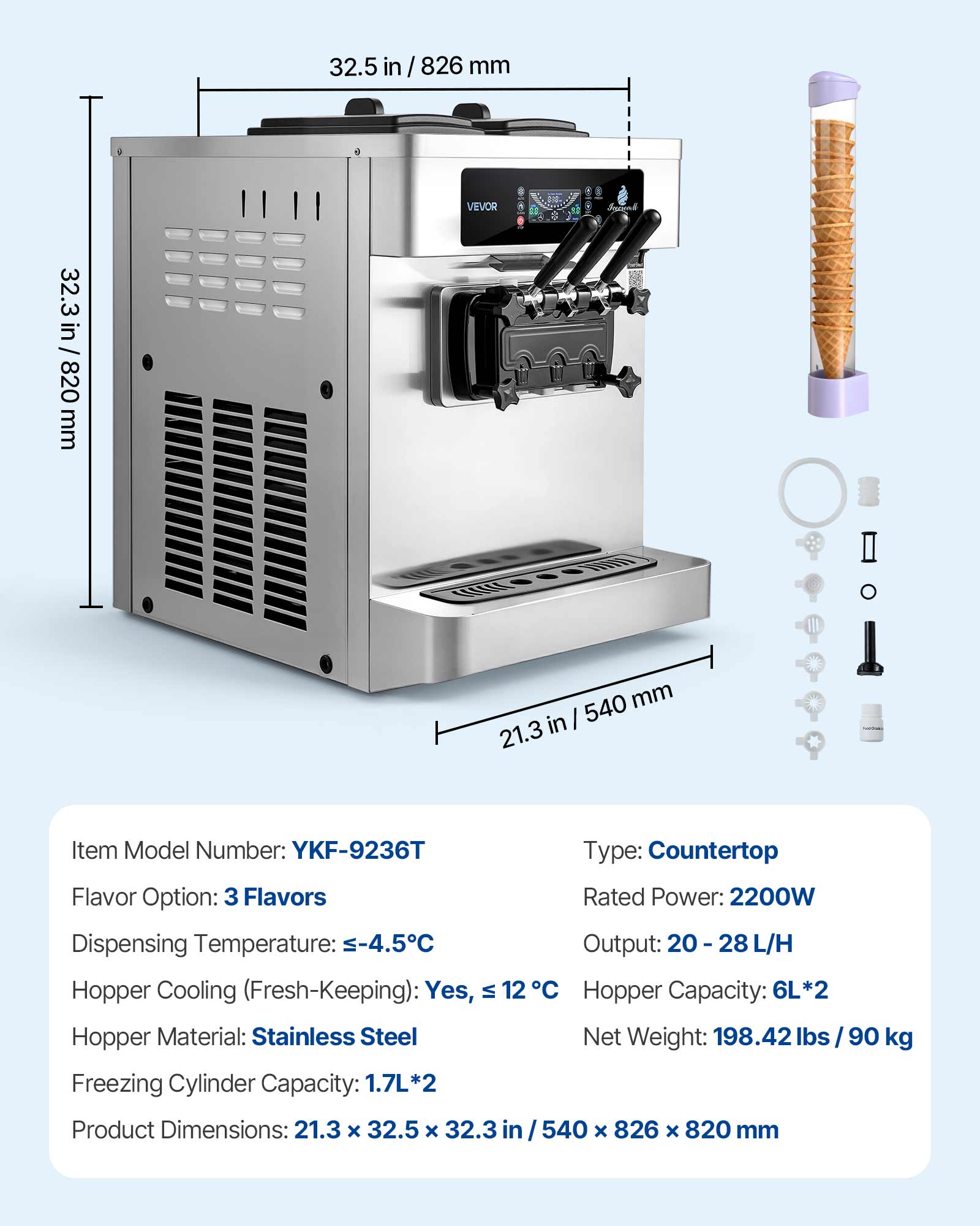 32.5 in / 826 mm  
32.3 in / 820 mm  
540 mm / 21.3 in  

VEVOR  

Item Model Number: YKF-9236T  
Type: Countertop  
Flavor Option: 3 Flavors  
Rated Power: 2200W  
Dispensing Temperature: -4.5°C  
Output: 20-28 L/H  
Hopper Cooling (Fresh-Keeping): Yes, VI 12°C  
Hopper Capacity: 6L*2  
Hopper Material: Stainless Steel  
Net Weight: 198.42 lbs / 90 kg  
Freezing Cylinder Capacity: 1.7L*2  
Product Dimensions: 21.3 x 32.5 x 32.3 in / 540 x 826 x 820 mm