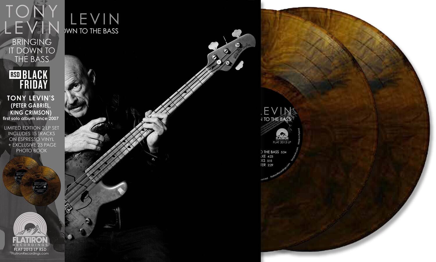 **TONY LEVIN**  
**BRINGING IT DOWN TO THE BASS**  

**RSD BLACK FRIDAY**  

**TONY LEVIN'S**  
**(PETER GABRIEL, KING CRIMSON)**  
**first solo album since 2007**  

**LIMITED EDITION 2 LP SET**  
**INCLUDES 15 TRACKS ON ESPRESSO VINYL + EXCLUSIVE 23 PAGE PHOTO BOOK**  

**FLATIRON RECORDINGS**  
**FLAT 2013 LP RSD**  
**FlatironRecordings.com**  

---

**TONY LEVIN**  
**DOWN TO THE BASS**  

**FLATIRON RECORDINGS**  
**FLAT 2013 LP RSD**  
**FlatironRecordings.com**  

---

**TRACK LISTING:**  
1. THE BASS 5:34  
2. XE 4:23  
3. KS 5:15  
4. IER 2:29  

---

**TONY LEVIN**  
**BRINGING IT DOWN TO THE BASS**  

**RSD BLACK FRIDAY**  

**TONY LEVIN'S**  
**(PETER GABRIEL, KING CRIMSON)**  
**first solo album since 2007**  

**LIMITED EDITION 2 LP SET**  
**INCLUDES 15 TRACKS ON ESPRESSO VINYL + EXCLUSIVE 23 PAGE PHOTO BOOK**  

**FLATIRON RECORDINGS**  
**FLAT 2013 LP RSD**  
**FlatironRecordings.com**  

---

**FLATIRON RECORDINGS**  
**FLAT 2013 LP RSD**  
**FlatironRecordings.com**  

---

**TONY LEVIN**  
**DOWN TO THE BASS**  

**FLATIRON RECORDINGS**  
**FLAT 2013 LP RSD**  
**FlatironRecordings.com**  

---

**TRACK LISTING:**  
1. THE BASS 5:34  
2. XE 4:23  
3. KS 5:15  
4. IER 2:29  

---

**TONY LEVIN**  
**BRINGING IT DOWN TO THE BASS**  

**RSD BLACK FRIDAY**  

**TONY LEVIN'S**  
**(PETER GABRI