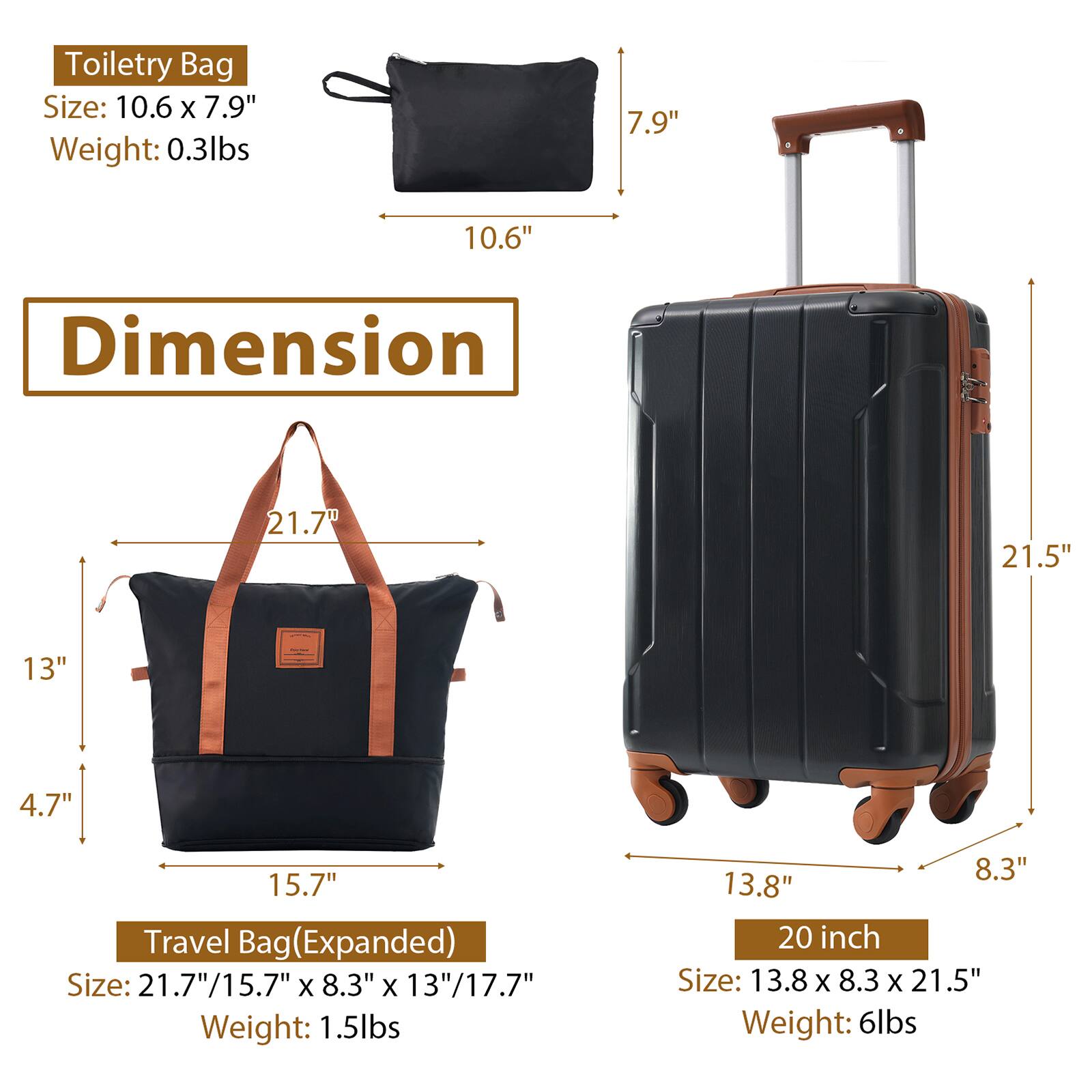 Toiletry Bag  
Size: 10.6" x 7.9"  
Weight: 0.3lbs  

Travel Bag (Expanded)  
Size: 21.7" x 15.7" x 8.3" x 13" / 17.7"  
Weight: 1.5lbs  

20 inch  
Size: 13.8" x 8.3" x 21.5"  
Weight: 6lbs