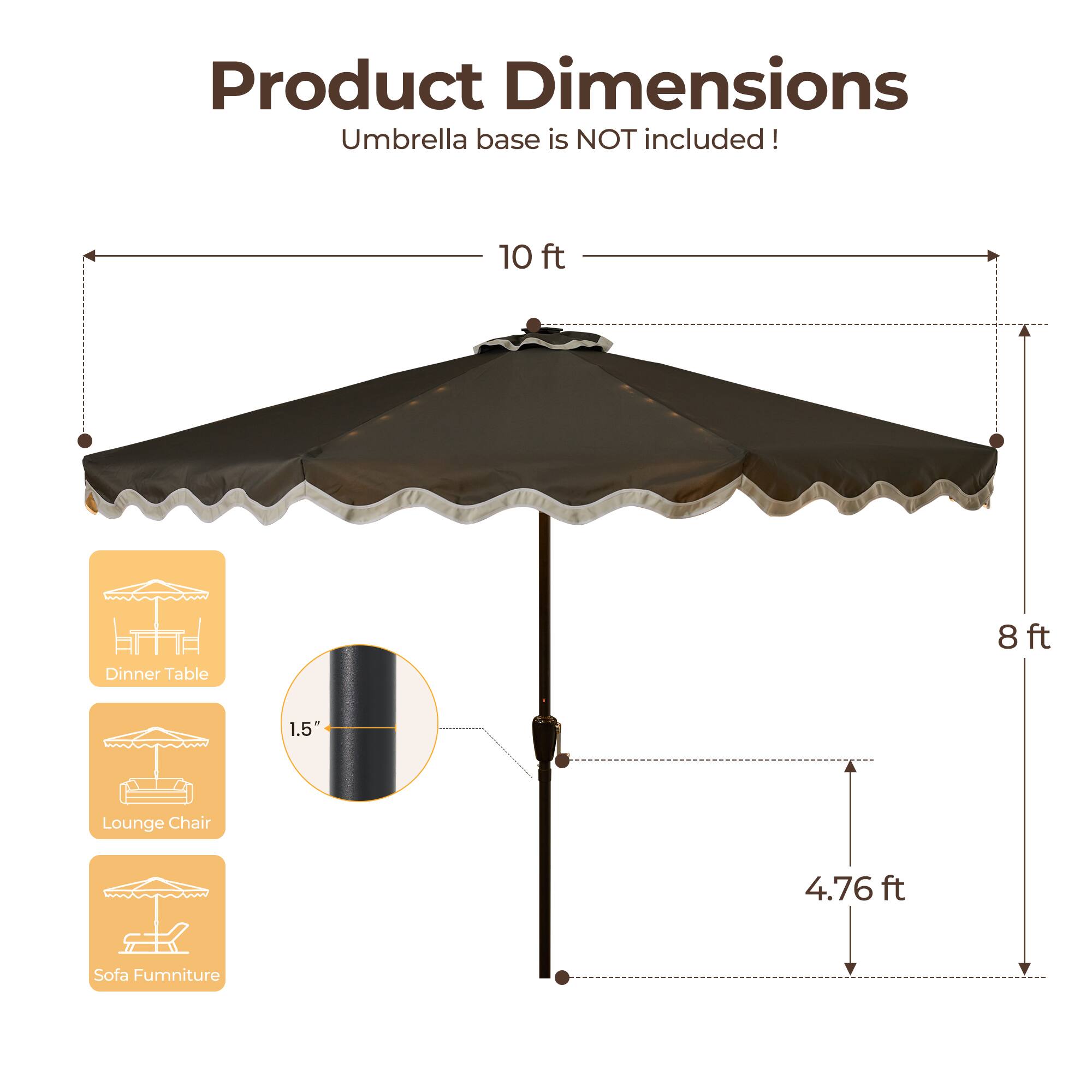 Product Dimensions  
Umbrella base is NOT included!  

- 10 ft (Dinner Table)  
- 8 ft (Lounge Chair)  
- 1.5" (Sofa Furniture)  
- 4.76 ft