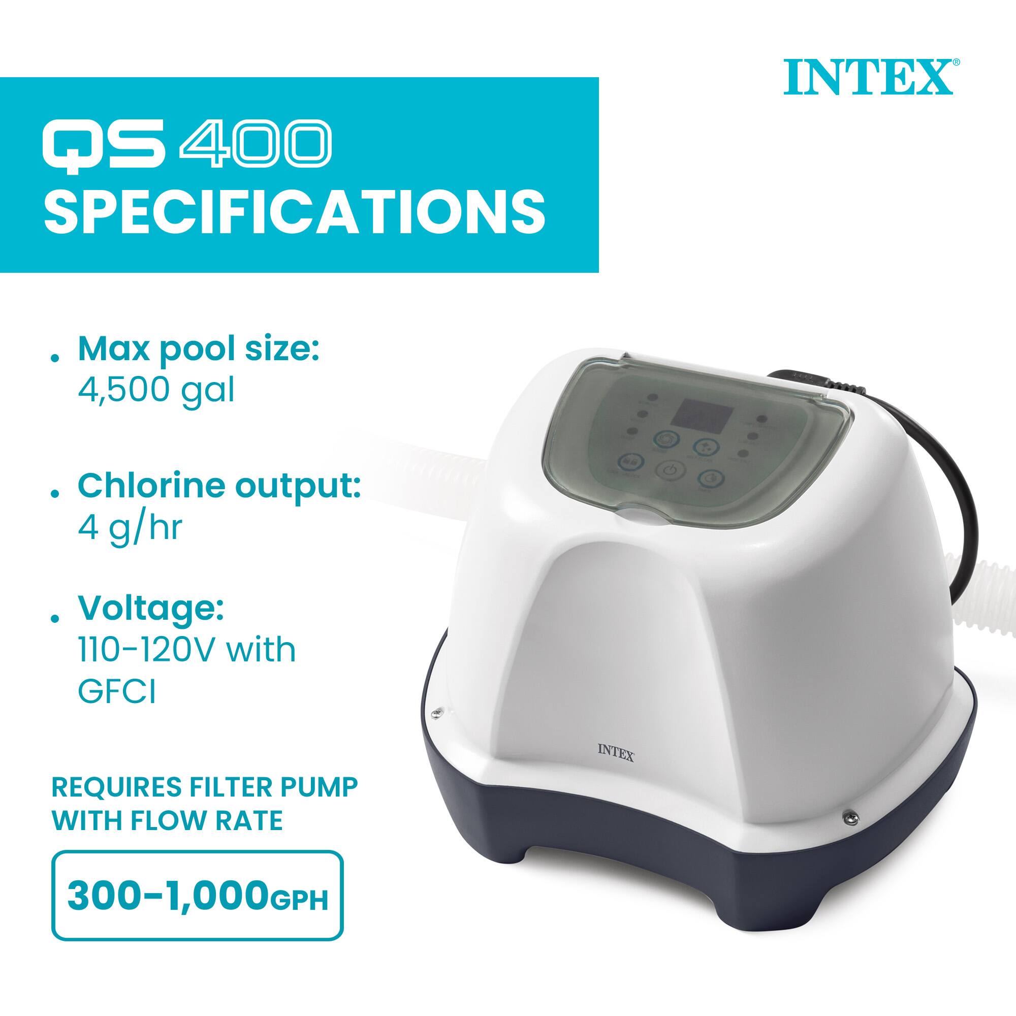 QS 400 SPECIFICATIONS

INTEX

- Max pool size: 4,500 gal
- Chlorine output: 4 g/hr
- Voltage: 110-120V with GFCI

REQUIRES FILTER PUMP WITH FLOW RATE

300-1,000GPH