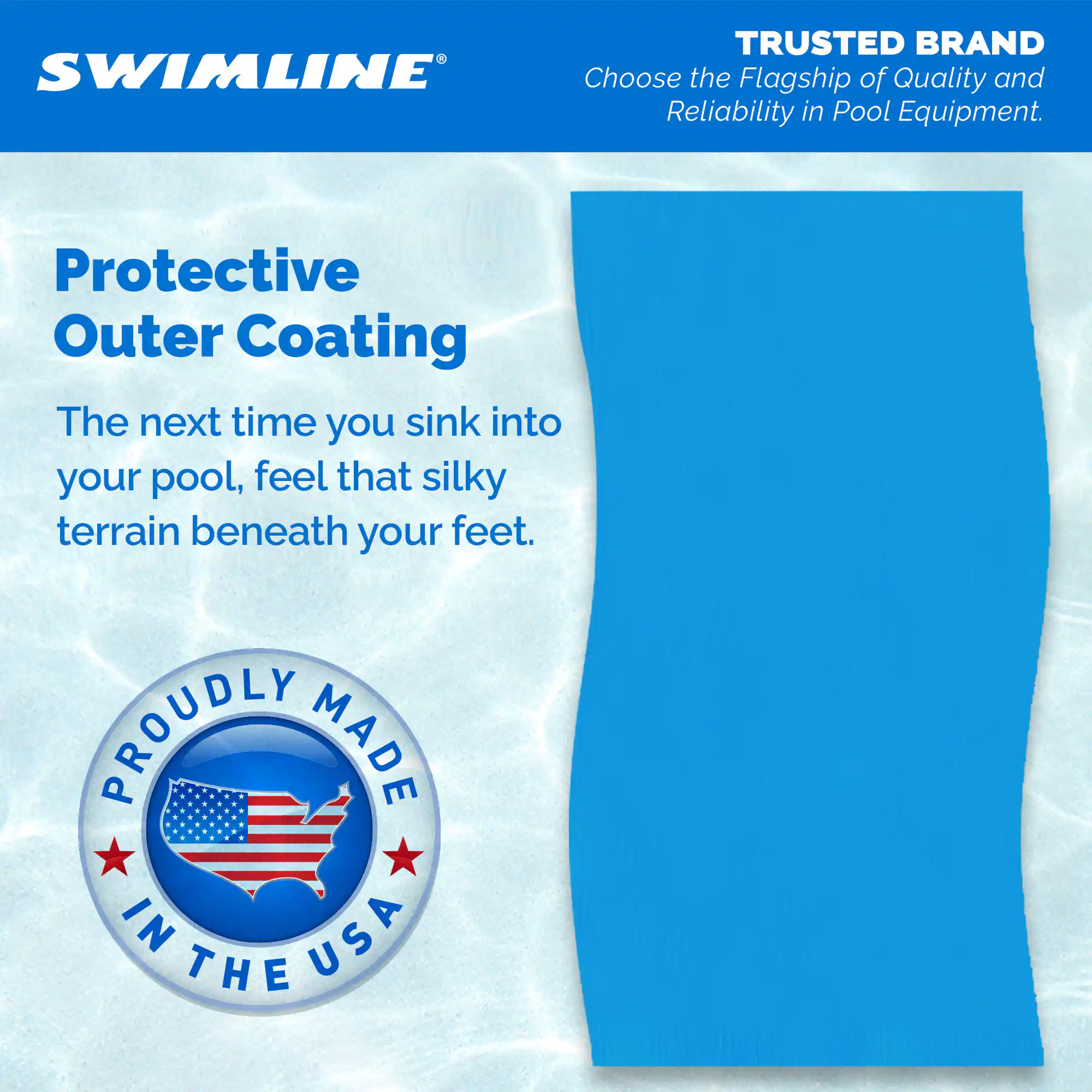 **SWIMLINE®**

**TRUSTED BRAND**  
Choose the Flagship of Quality and Reliability in Pool Equipment.

**Protective Outer Coating**  
The next time you sink into your pool, feel that silky terrain beneath your feet.

**PROUDLY MADE IN THE USA**