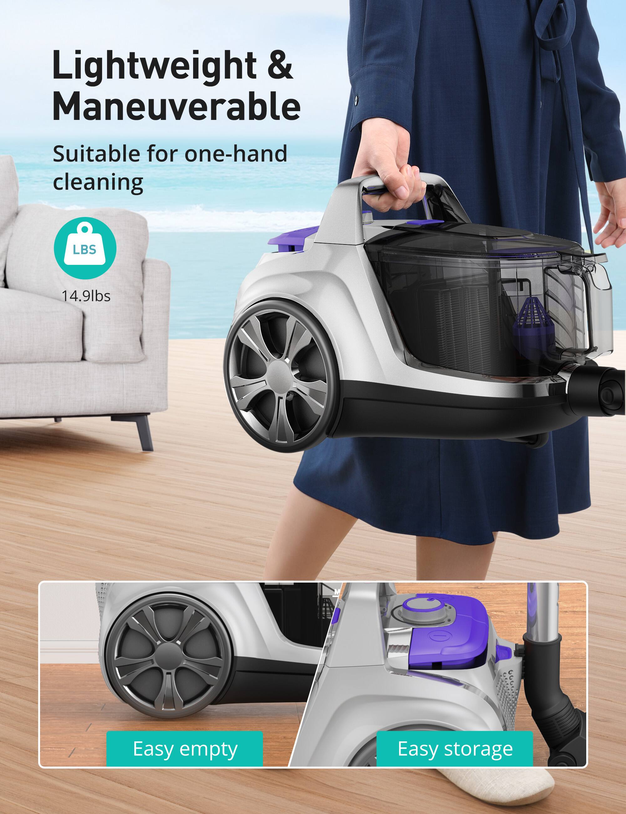 Lightweight & Maneuverable  
Suitable for one-hand cleaning  
LBS 14.9lbs  
Easy empty  
Easy storage