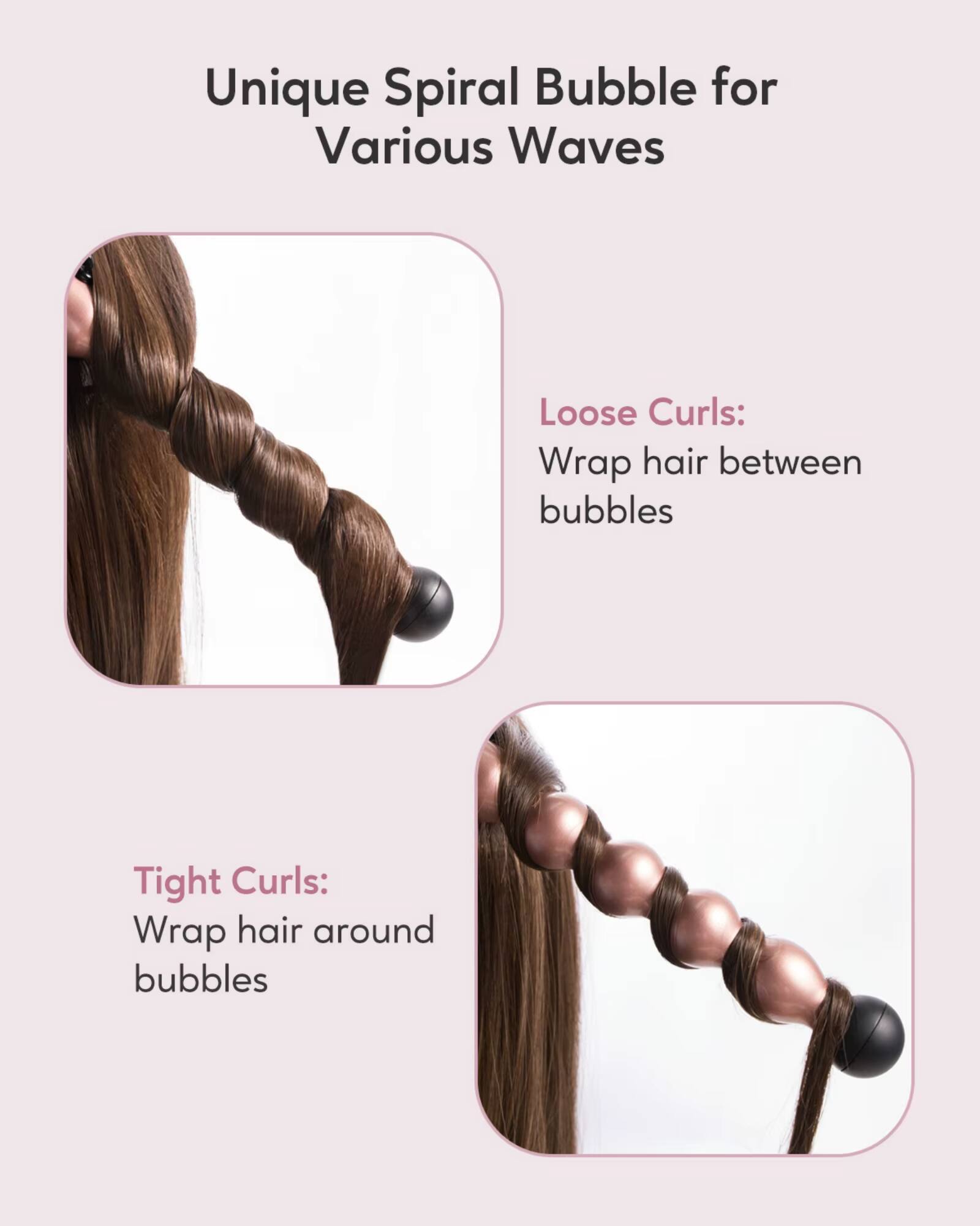 Unique Spiral Bubble for Various Waves

Loose Curls:
Wrap hair between bubbles

Tight Curls:
Wrap hair around bubbles