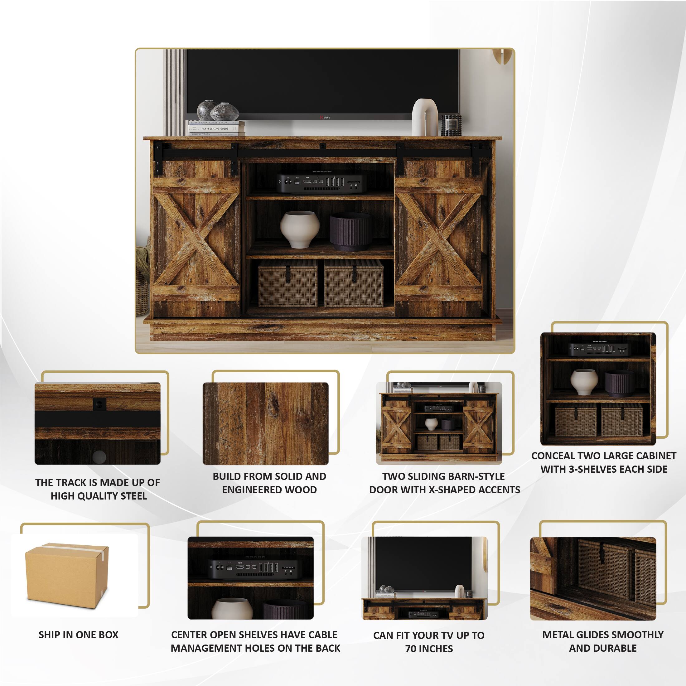 - | I COLC THE TRACK IS MADE UP OF HIGH QUALITY STEEL
BUILD FROM SOLID AND ENGINEERED WOOD
CONCEAL TWO LARGE CABINET WITH 3-SHELVES EACH SIDE
TWO SLIDING BARN-STYLE DOOR WITH X-SHAPED ACCENTS
SHIP IN ONE BOX
CENTER OPEN SHELVES HAVE CABLE MANAGEMENT HOLES ON THE BACK
CAN FIT YOUR TV UP TO 70 INCHES
METAL GLIDES SMOOTHLY AND DURABLE