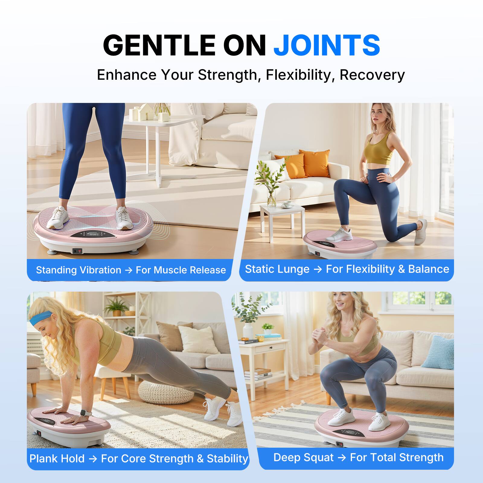 GENTLE ON JOINTS  
Enhance Your Strength, Flexibility, Recovery

- Standing Vibration -> For Muscle Release
- Static Lunge -> For Flexibility & Balance
- Plank Hold -> For Core Strength & Stability
- Deep Squat -> For Total Strength