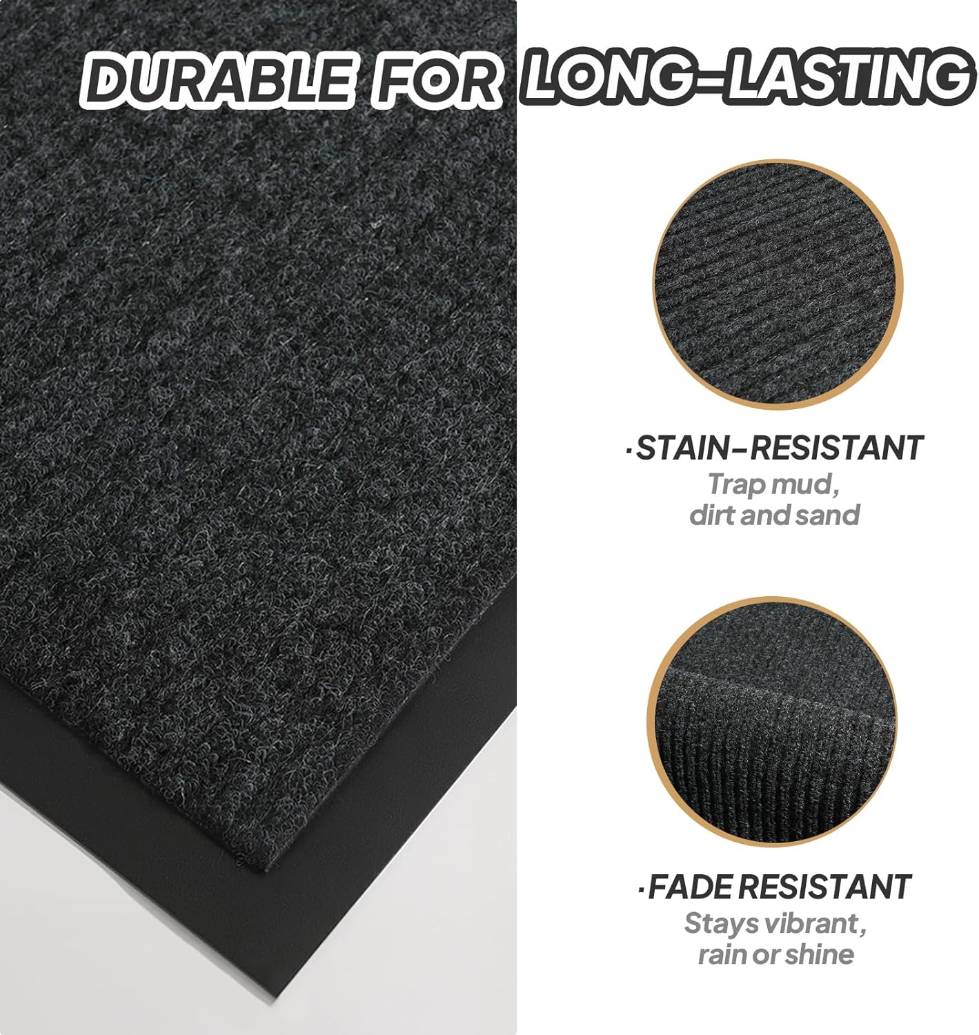 DURABLE FOR LONG-LASTING

- STAIN-RESISTANT
  Trap mud, dirt, and sand

- FADE RESISTANT
  Stays vibrant, rain or shine