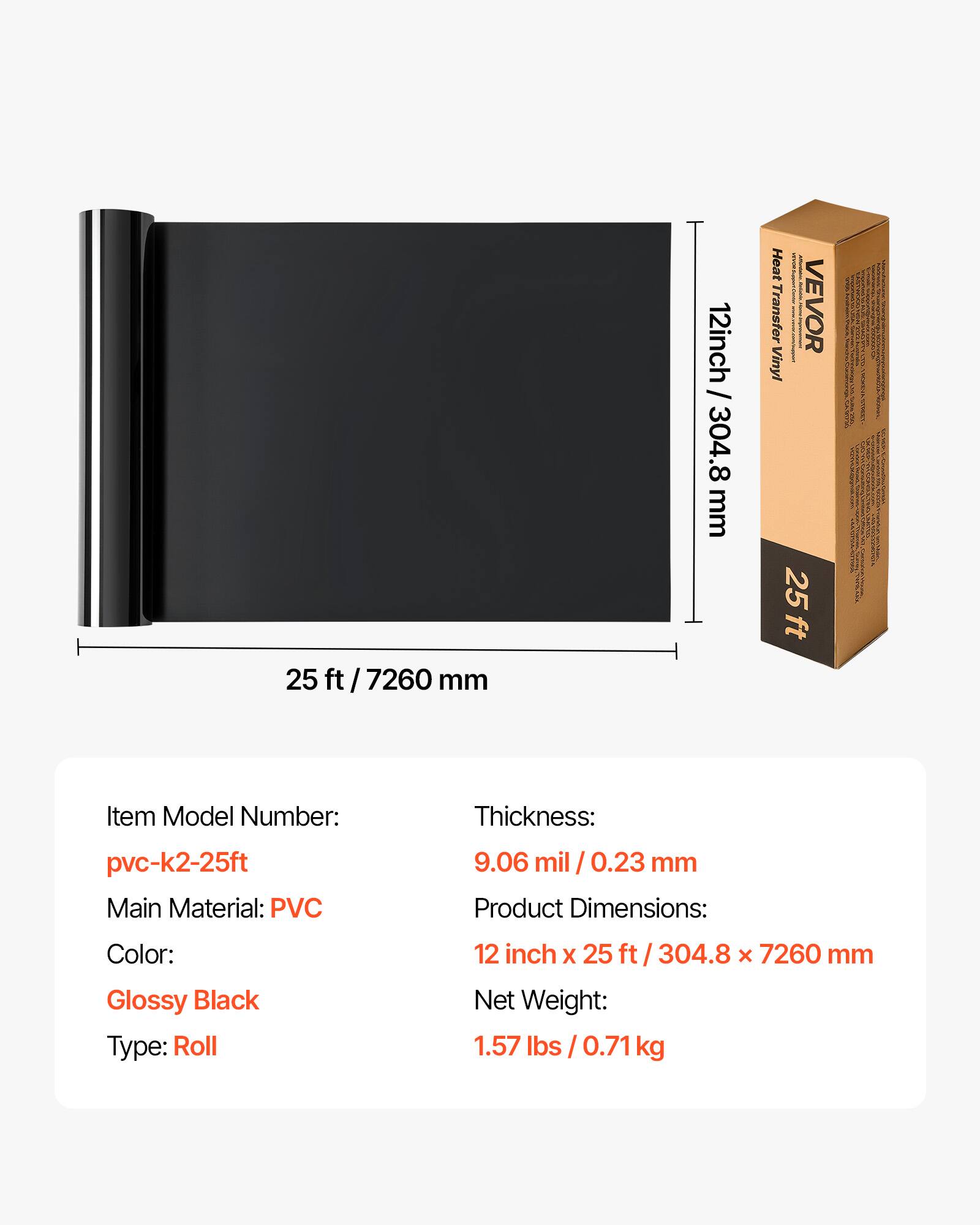 25 ft / 7260 mm  
12 inch / 304.8 mm  

Heat Transfer Vinyl  

Item Model Number: pvc-k2-25ft  
Main Material: PVC  
Thickness: 9.06 mil / 0.23 mm  
Color: Glossy Black  
Type: Roll  

Product Dimensions: 12 inch x 25 ft / 304.8 x 7260 mm  
Net Weight: 1.57 lbs / 0.71 kg