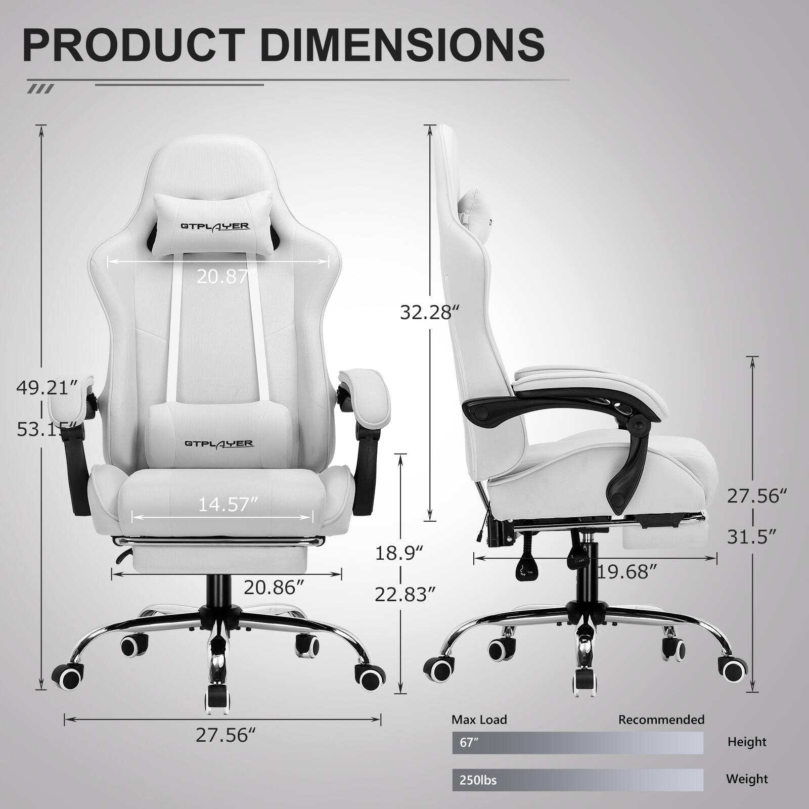 PRODUCT DIMENSIONS

GTPLAYER  
- Width: 20.87"  
- Depth: 32.28"  
- Height: 49.21"  
- Seat Height: 14.57"  
- Seat Width: 20.86"  
- Seat Depth: 22.83"  
- Armrest Height: 18.9"  
- Armrest Width: 27.56"  
- Base Width: 27.56"  
- Back Height: 53.1"  
- Back Width: 31.5"  
- Base Height: 19.68"  

Max Load: 67"  
Recommended Height: 250lbs Weight