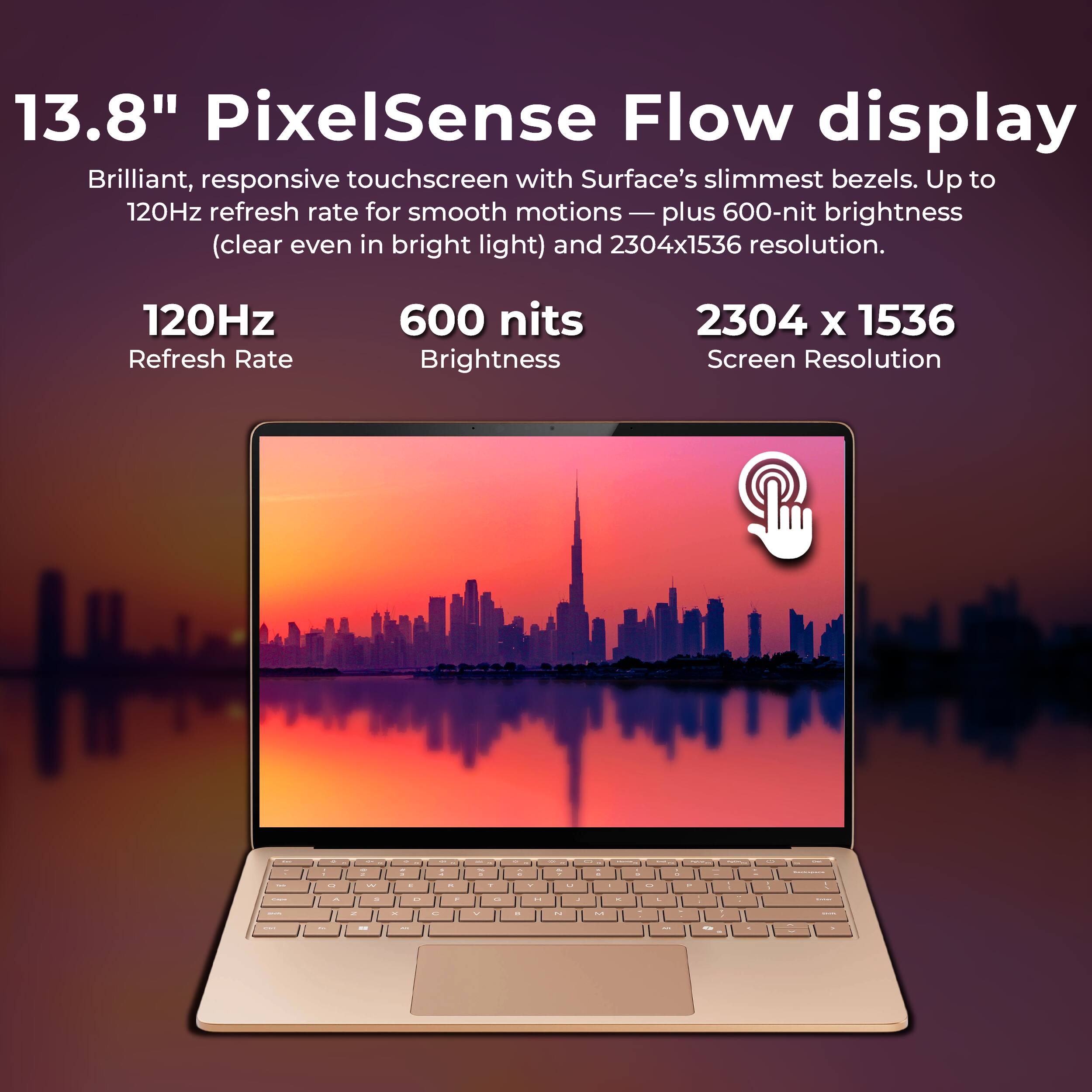 13.8" PixelSense Flow display  
Brilliant, responsive touchscreen with Surface's slimmest bezels. Up to 120Hz refresh rate for smooth motions — plus 600-nit brightness (clear even in bright light) and 2304x1536 resolution.

120Hz Refresh Rate  
600 nits Brightness  
2304 x 1536 Screen Resolution