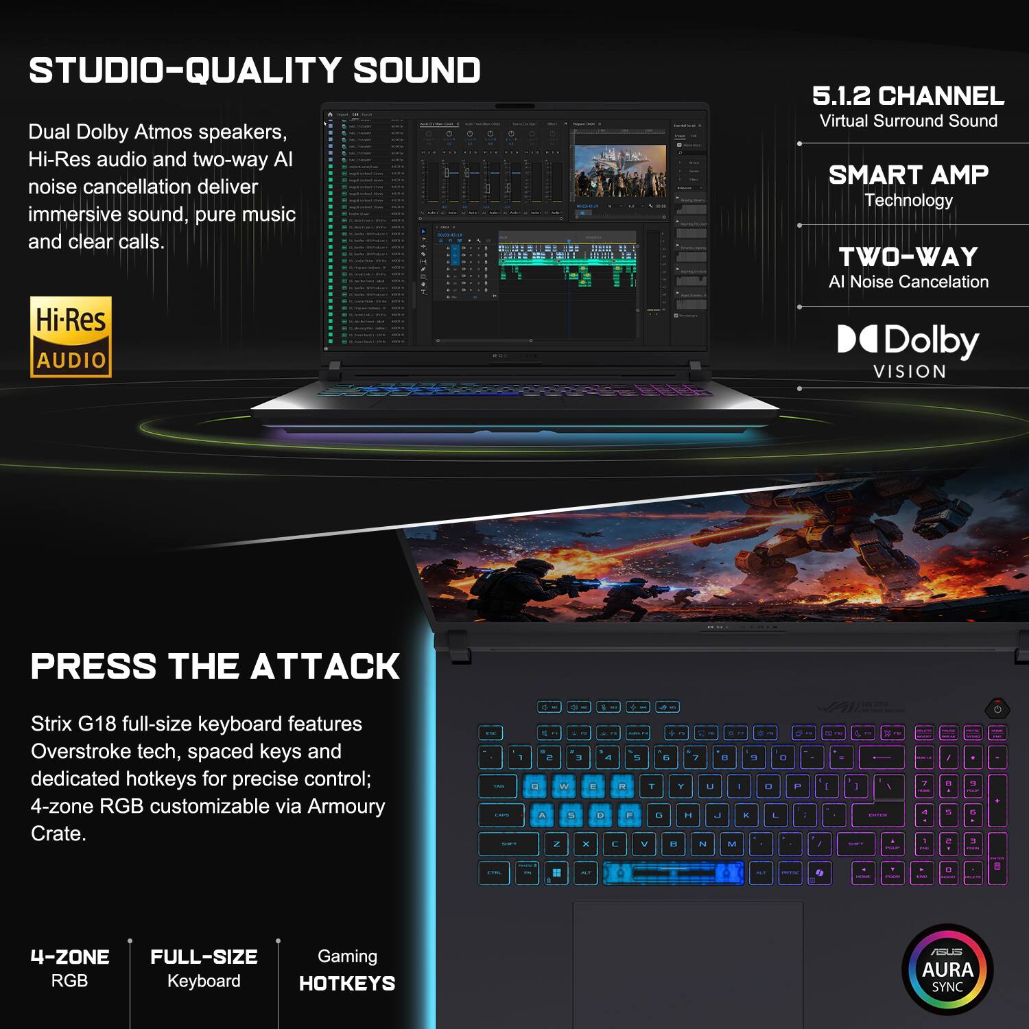 STUDIO-QUALITY SOUND  
Dual Dolby Atmos speakers, Hi-Res audio and two-way AI noise cancellation deliver immersive sound, pure music and clear calls.  
Hi-Res AUDIO  
5.1.2 CHANNEL Virtual Surround Sound  
SMART AMP Technology  
TWO-WAY AI Noise Cancelation  
Dolby VISION  

PRESS THE ATTACK  
Strix G18 full-size keyboard features Overstroke tech, spaced keys and dedicated hotkeys for precise control; 4-zone RGB customizable via Armoury Crate.  

4-ZONE  
FULL-SIZE  
Gaming  
RGB  
KEYBOARD  
HOTKEYS  
AURA SYNC
