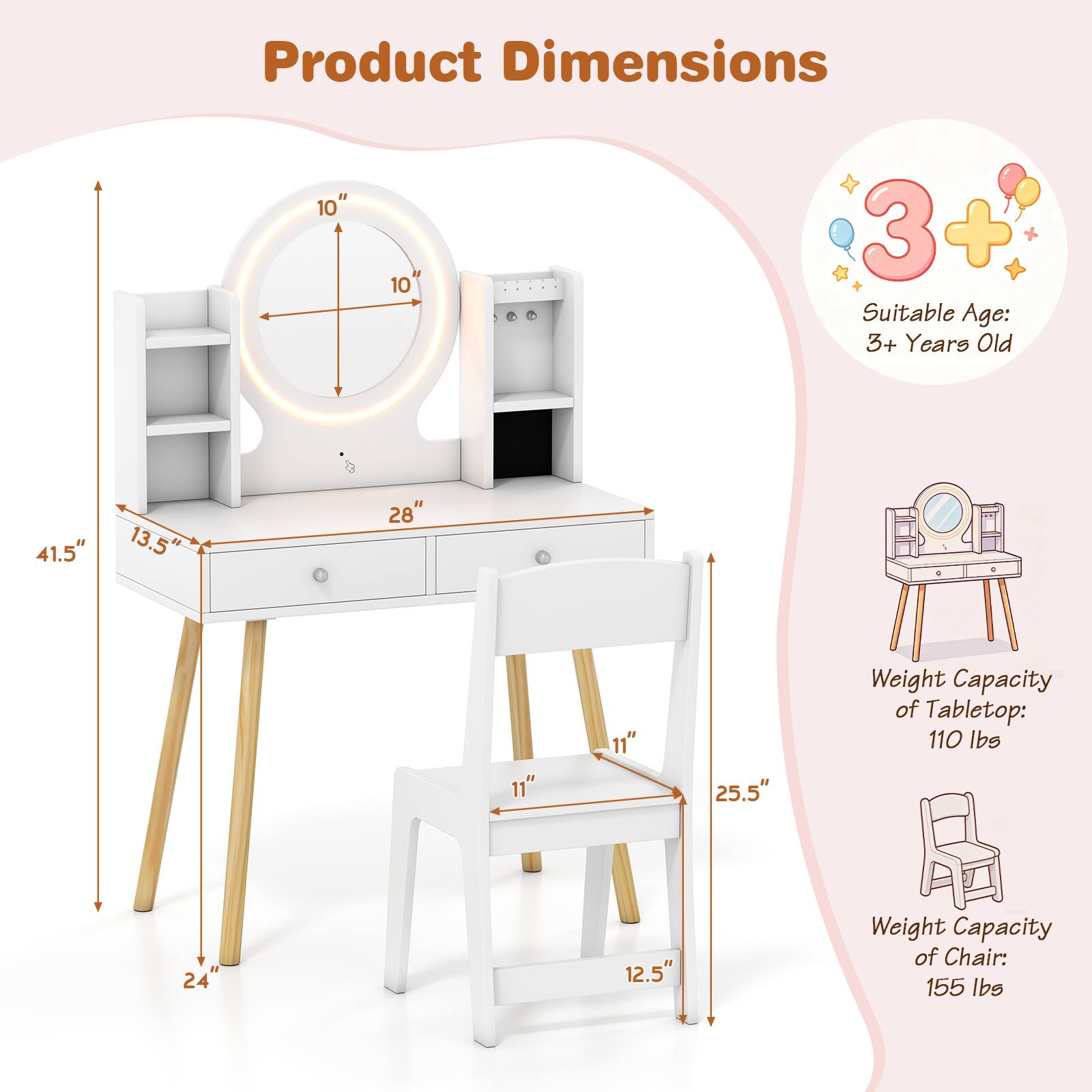 Product Dimensions:  
- Height: 41.5"  
- Width: 28"  
- Depth: 13.5"  
- Chair Height: 25.5"  
- Chair Seat Height: 12.5"  
- Chair Back Height: 11"  

Suitable Age: 3+ Years Old  

Weight Capacity of Tabletop: 110 lbs  
Weight Capacity of Chair: 155 lbs