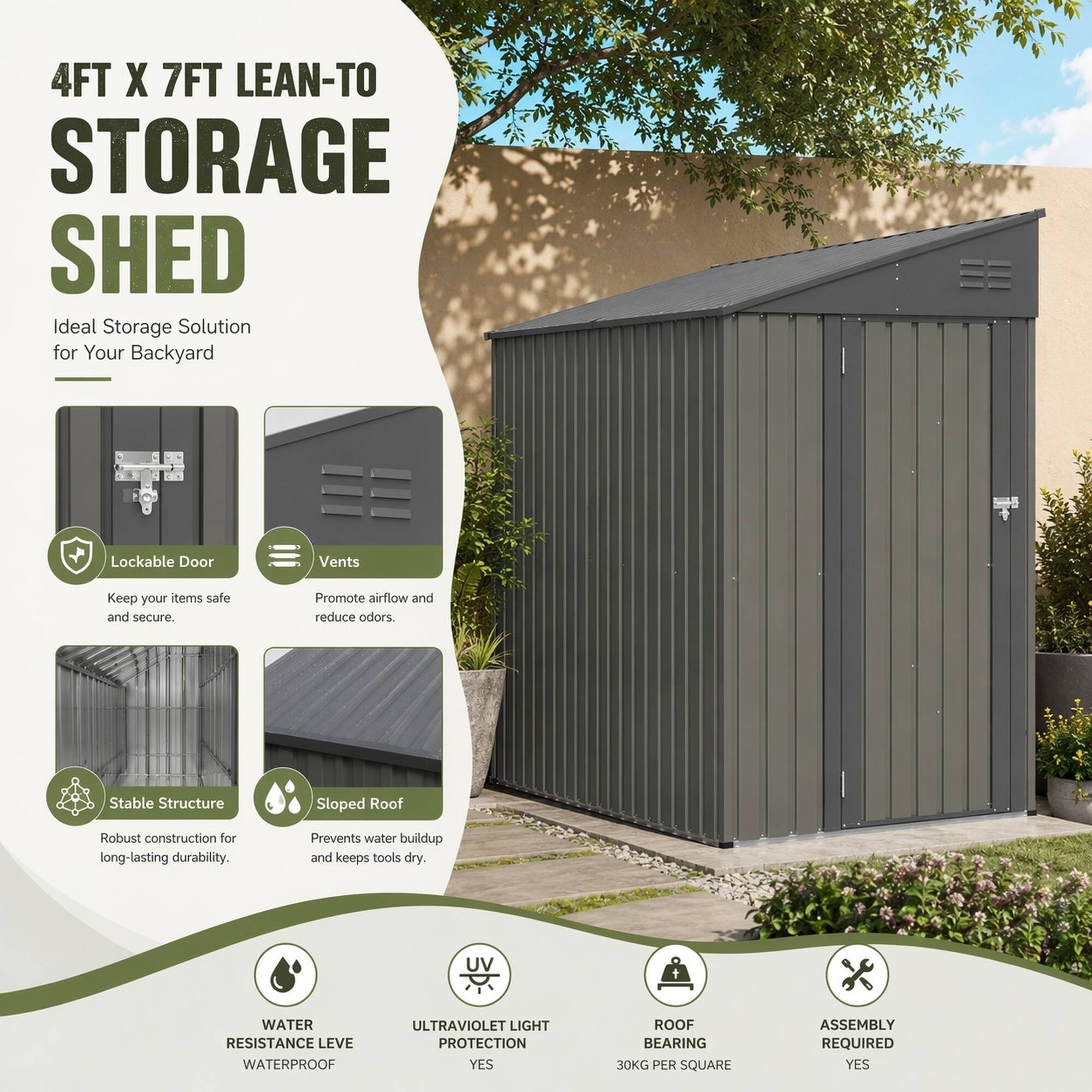 4FT X 7FT LEAN-TO STORAGE SHED  
Ideal Storage Solution for Your Backyard

- Lockable Door  
  Keep your items safe and secure.

- Vents  
  Promote airflow and reduce odors.

- Stable Structure  
  Robust construction for long-lasting durability.

- Sloped Roof  
  Prevents water buildup and keeps tools dry.

- WATER RESISTANCE LEVEL  
  WATERPROOF

- ULTRAVIOLET LIGHT PROTECTION  
  YES

- ROOF BEARING  
  30KG PER SQUARE

- ASSEMBLY REQUIRED  
  YES