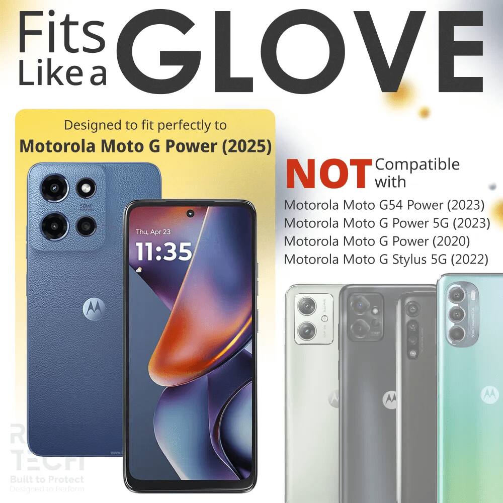 Fits GLOVE Like a  
Designed to fit perfectly to Motorola Moto G Power (2025)  
NOT Compatible with  
Motorola Moto G54 Power (2023)  
Motorola Moto G Power 5G (2023)  
Motorola Moto G Power (2020)  
Motorola Moto G Stylus 5G (2022)  

Built to Protect  
Designed to Perform