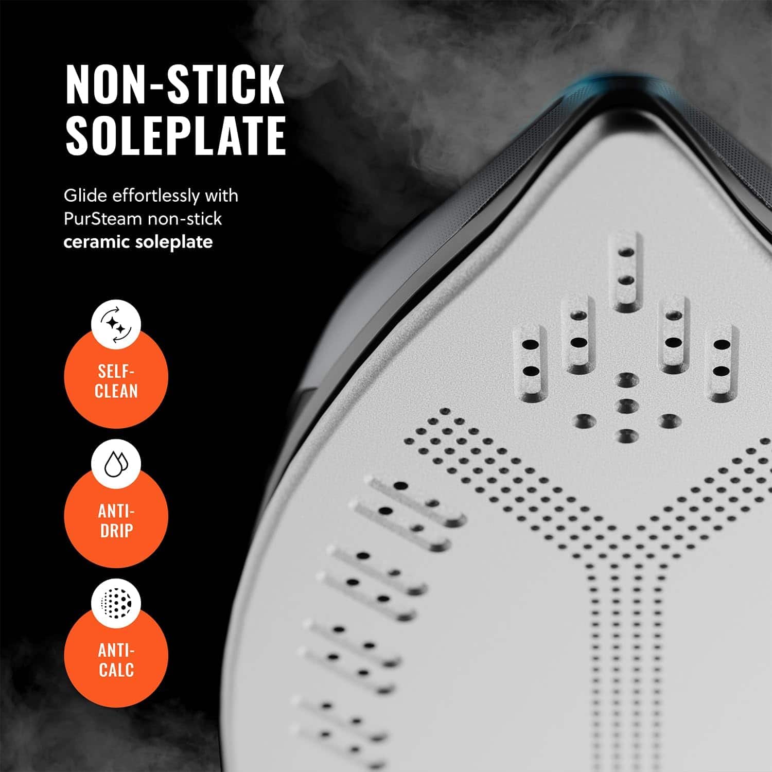 NON-STICK SOLEPLATE
Glide effortlessly with PurSteam non-stick ceramic soleplate
SELF-CLEAN
ANTI-DRIP
ANTI-CALC