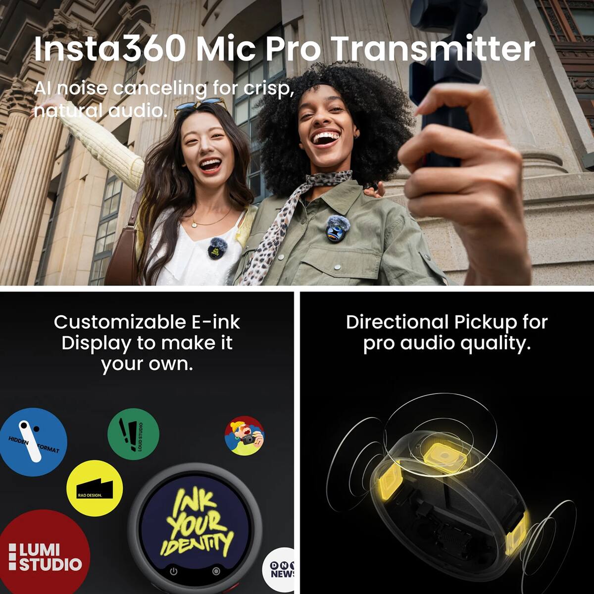 Insta360 Mic Pro Transmitter  
AI noise canceling for crisp, natural audio.  

Customizable E-ink Display to make it your own.  

Directional Pickup for pro audio quality.  

HIDDEN FORMAT RAD DESIGN, LUMI STUDIO  
!! STUDIO LOUD INK YOUR IDENTITY N NEWS