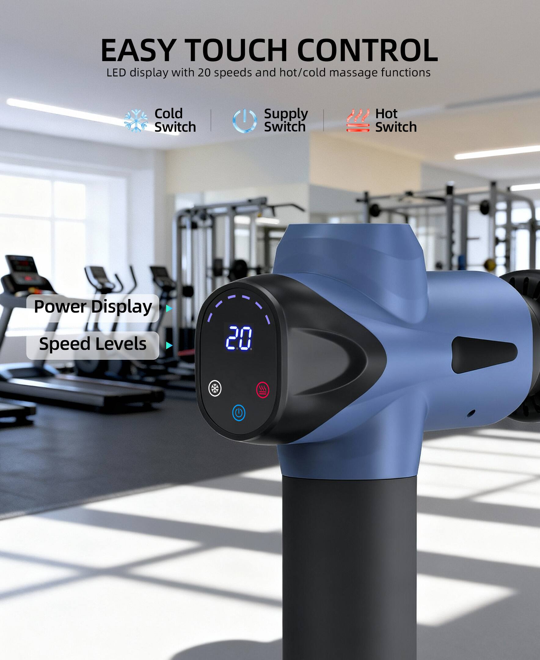 EASY TOUCH CONTROL  
LED display with 20 speeds and hot/cold massage functions  
- Cold Switch  
- Supply Switch  
- Hot Switch  
- Power Display  
- Speed Levels 20