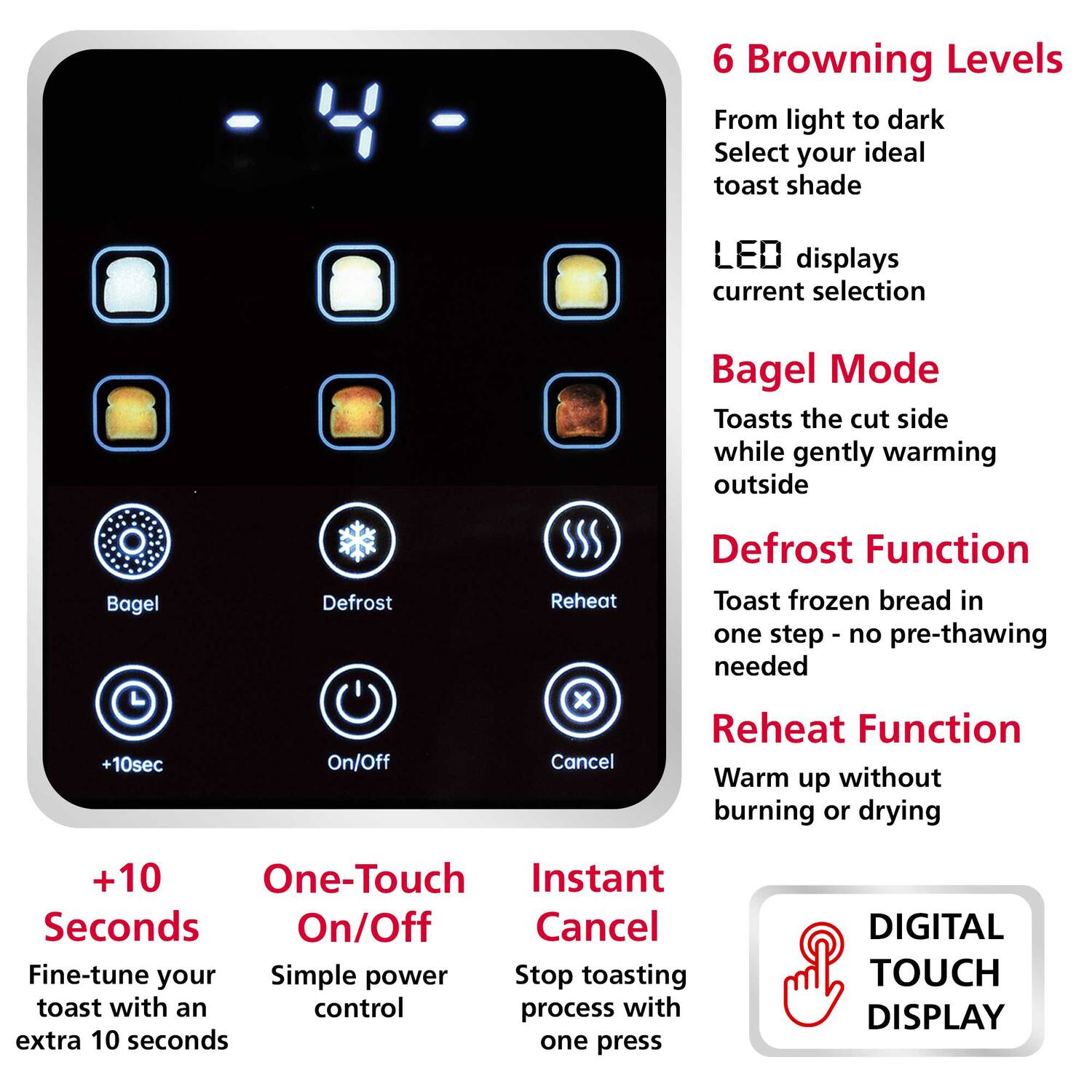 6 Browning Levels  
From light to dark  
Select your ideal toast shade  

LED displays current selection  

Bagel Mode  
Toasts the cut side while gently warming outside  

Defrost Function  
Toast frozen bread in one step - no pre-thawing needed  

Reheat Function  
Warm up without burning or drying  

+10 Seconds  
Fine-tune your toast with an extra 10 seconds  

One-Touch On/Off  
Simple power control  

Instant Cancel  
Stop toasting process with one press  

DIGITAL TOUCH DISPLAY