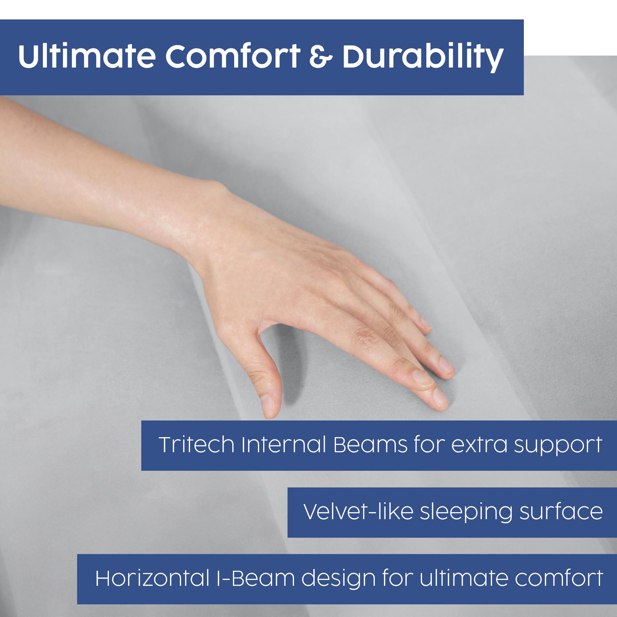Ultimate Comfort & Durability

- Tritech Internal Beams for extra support
- Velvet-like sleeping surface
- Horizontal I-Beam design for ultimate comfort