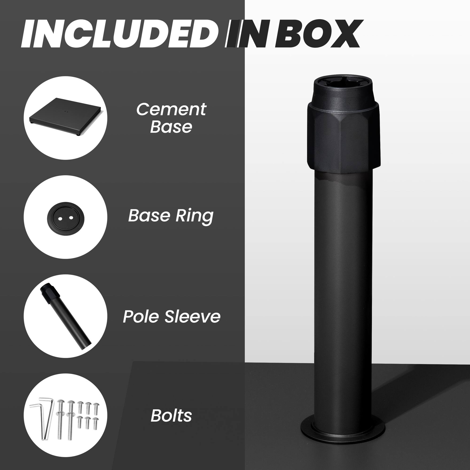 INCLUDED IN BOX

- Cement Base
- Base Ring
- Pole Sleeve
- Bolts