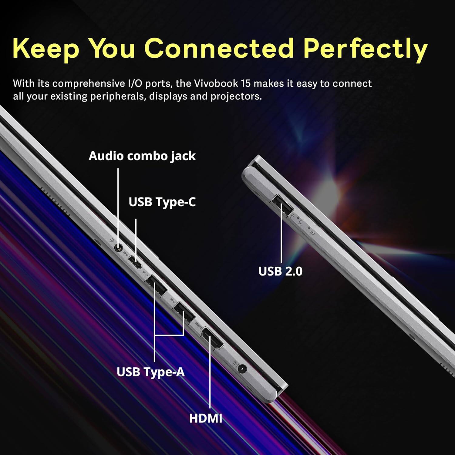 Keep You Connected Perfectly

With its comprehensive I/O ports, the VivoBook 15 makes it easy to connect all your existing peripherals, displays and projectors.

- Audio combo jack
- USB Type-C
- USB 2.0
- USB Type-A
- HDMI