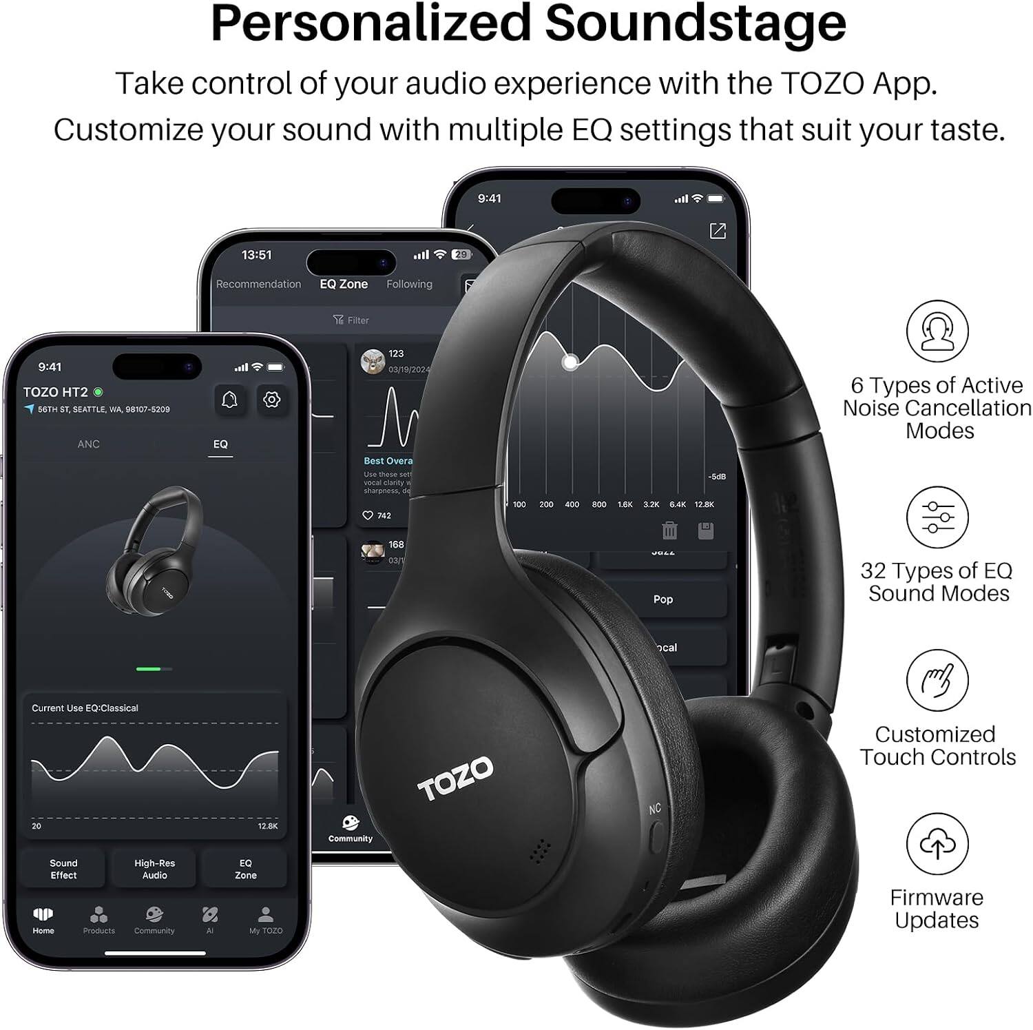 Personalized Soundstage  
Take control of your audio experience with the TOZO App. Customize your sound with multiple EQ settings that suit your taste.

9:41  
13:51  
20

Recommendation EQ Zone Following  
Filter  
9:41 TOZO HT2 EGTH ST. SEATTLE WA. 08107-5200 ANC  
EQ  
123 03/19/2024 Best Overa USA 15456 vocal essony  
- DAR  
6 Types of Active Noise Cancellation Modes  
742 108 03/V  
100  
200  
400  
800  
1.6X 3.2K 0.4K 12.8K III Pop  
32 Types of EQ Sound Modes  
cal  
Current Use EQ:Classical 20  
12.8K  
Community  
TOZO  
NC  
Customized Touch Controls  
Sound High-Res Effect Audio Home Products Community  
N  
EQ Zone My TOZO  
Firmware Updates