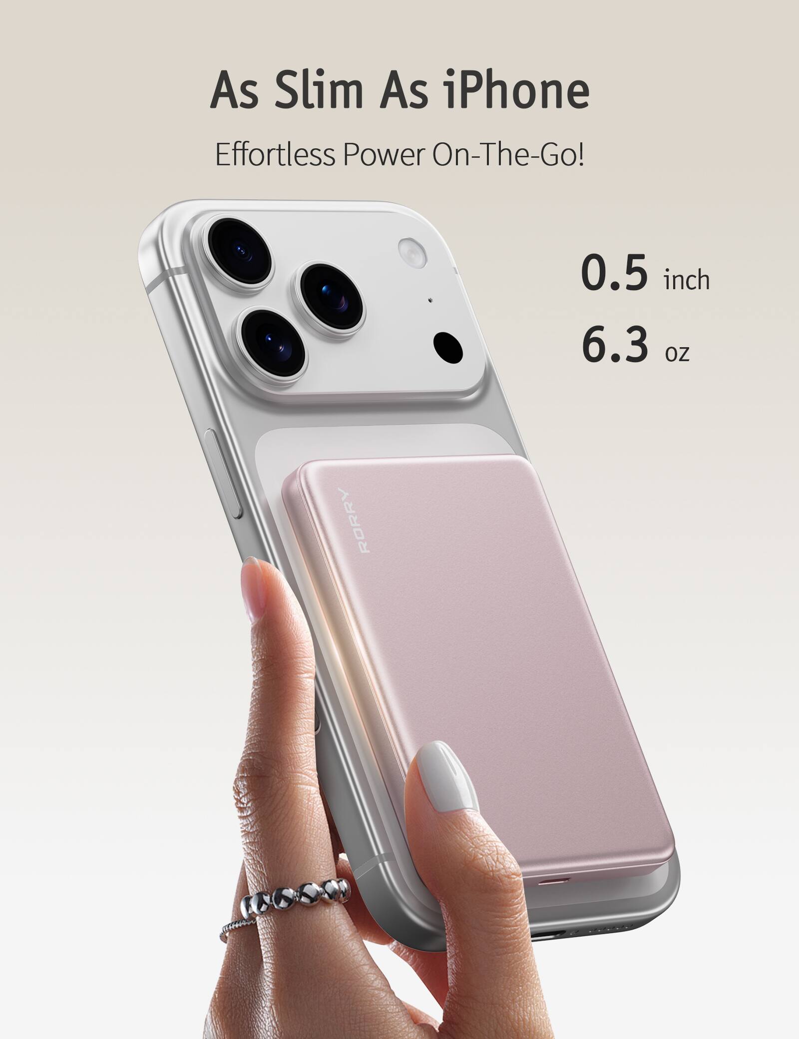 As Slim As iPhone Effortless Power On-The-Go!
0.5 inch 6.3 oz
RORRY