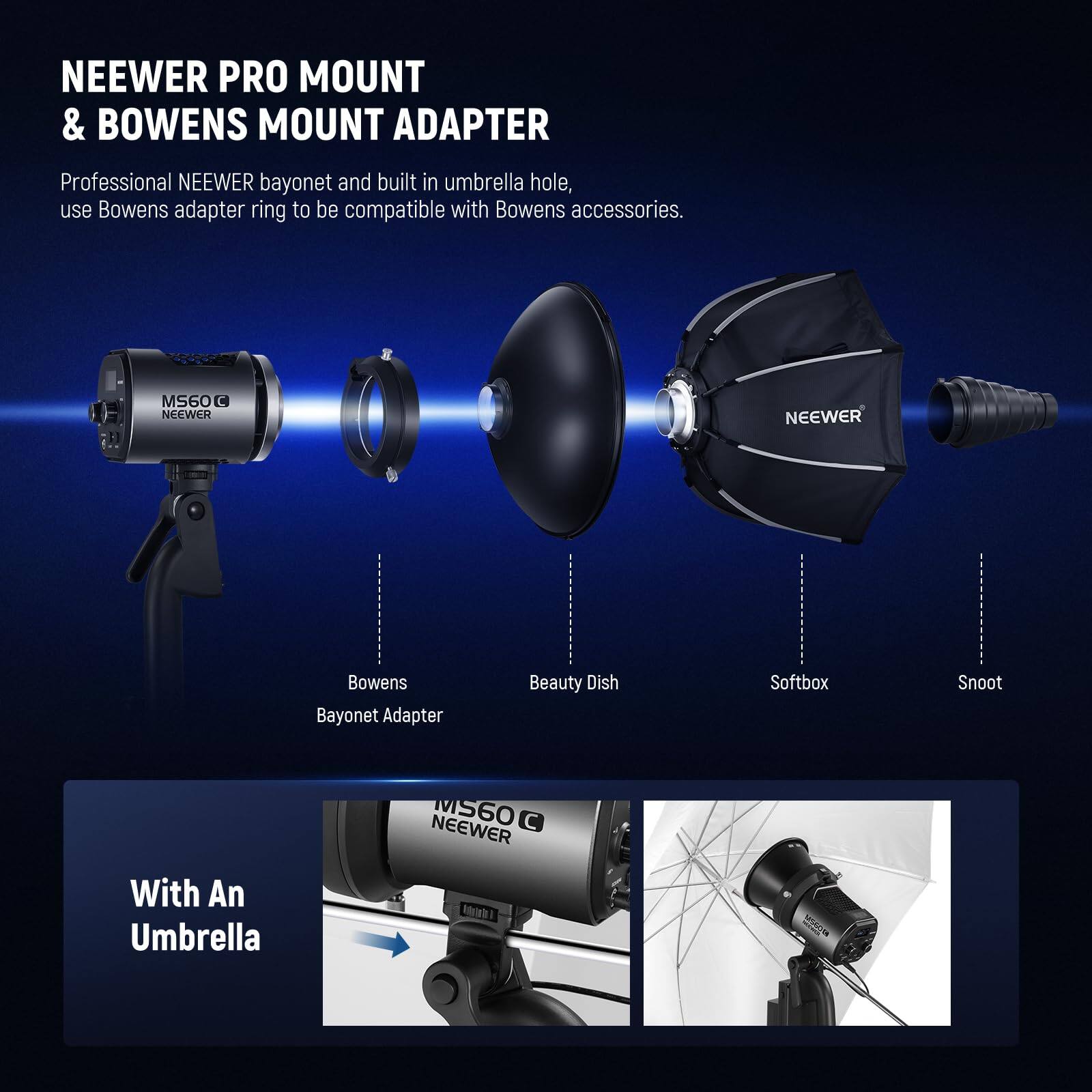 NEEWER PRO MOUNT & BOWENS MOUNT ADAPTER

Professional NEEWER bayonet and built-in umbrella hole, use Bowens adapter ring to be compatible with Bowens accessories.

MS60 C NEEWER NEEWER Bowens Bayonet Adapter Beauty Dish Softbox Snoot MS60

With An Umbrella