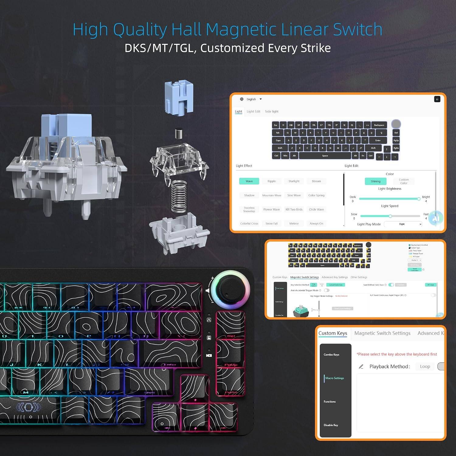High Quality Hall Magnetic Linear Switch DKS/MT/TGL, Customized Every Strike

Light Effect
- Wave
- Ripple
- Starlight
- Stream
- Shadow
- Mountain Wave
- Sin Wave
- Color Spring
- Flower Wave
- Kill The Birds
- Birds Wave
- Colorful Color
- Snow Fall
- Meteor
- Always On

Light Edit
- Shining
- Light Brightness
- Light Speed
- Light Play Mode

Custom Keys
- Combo Keys
- Macro Settings
- Functions
- Double Key

Magnetic Switch Settings
- Playback Method: Loop

Advanced K