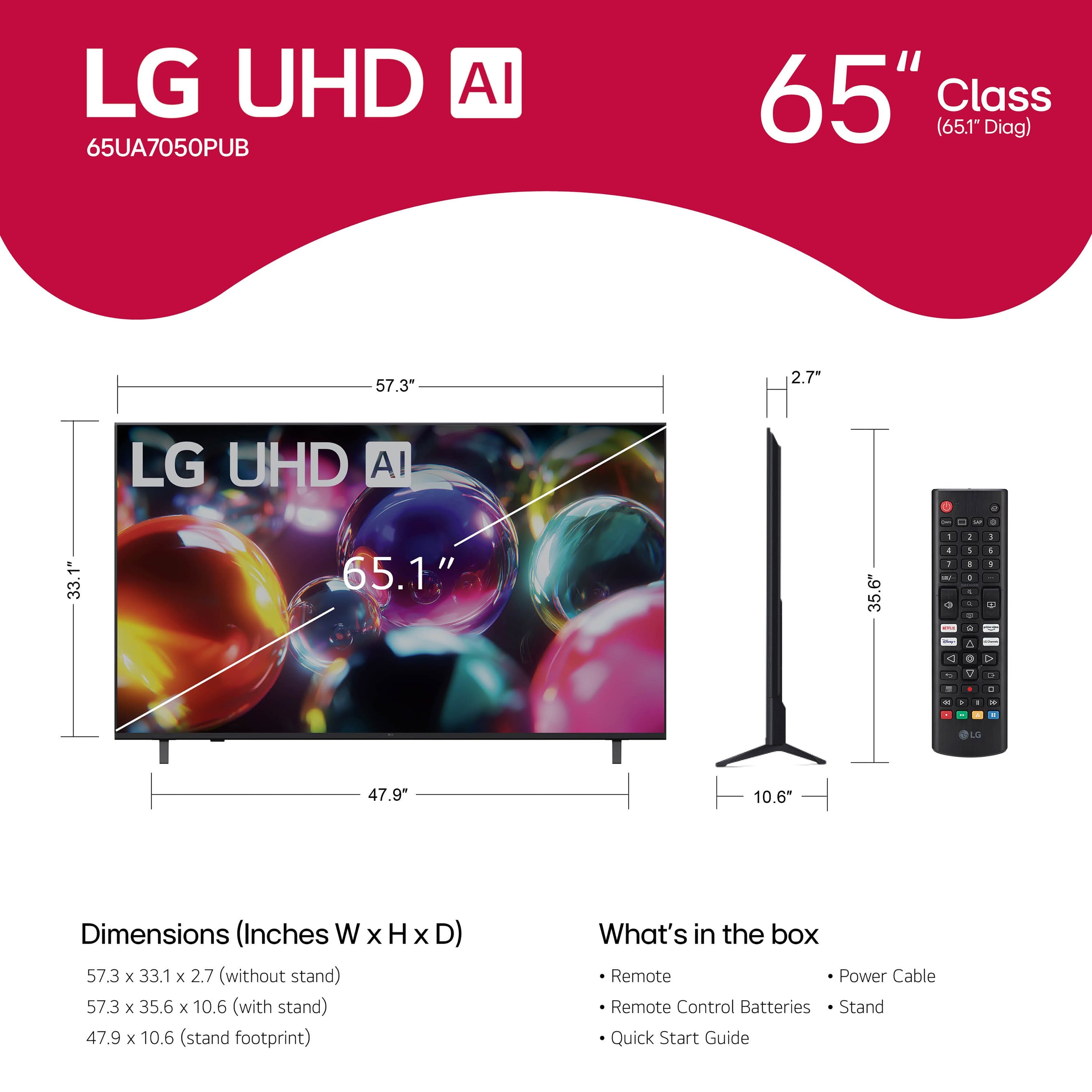 LG UHD AI
65UA7050PUB
65" Class (65.1" Diag)
Dimensions (Inches W x H x D)
57.3 x 33.1 x 2.7 (without stand)
57.3 x 35.6 x 10.6 (with stand)
47.9 x 10.6 (stand footprint)
What's in the box
- Remote
- Remote Control Batteries
- Stand
- Quick Start Guide
- Power Cable