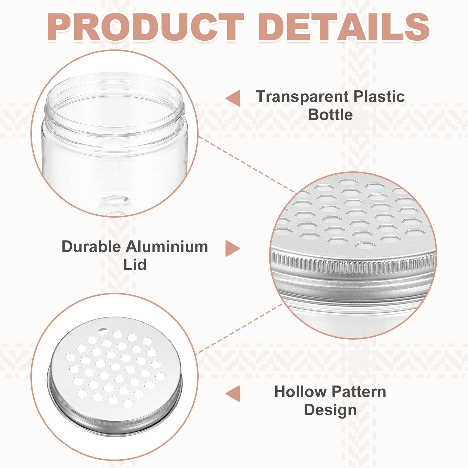 PRODUCT DETAILS

- Transparent Plastic Bottle
- Durable Aluminium Lid
- Hollow Pattern Design
