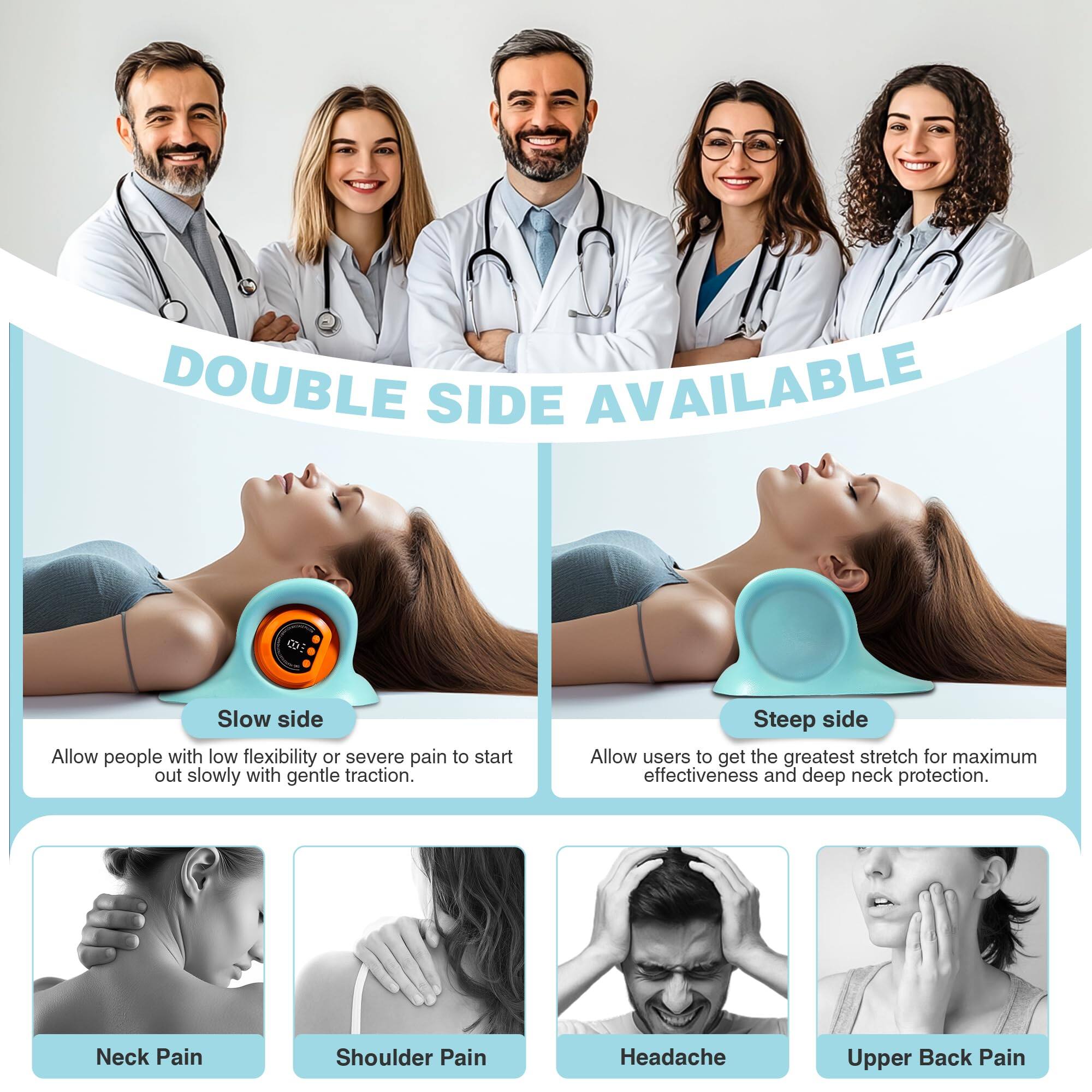 **DOUBLE SIDE AVAILABLE**

**Slow side**  
Allow people with low flexibility or severe pain to start out slowly with gentle traction.

**Steep side**  
Allow users to get the greatest stretch for maximum effectiveness and deep neck protection.

- Neck Pain
- Shoulder Pain
- Headache
- Upper Back Pain