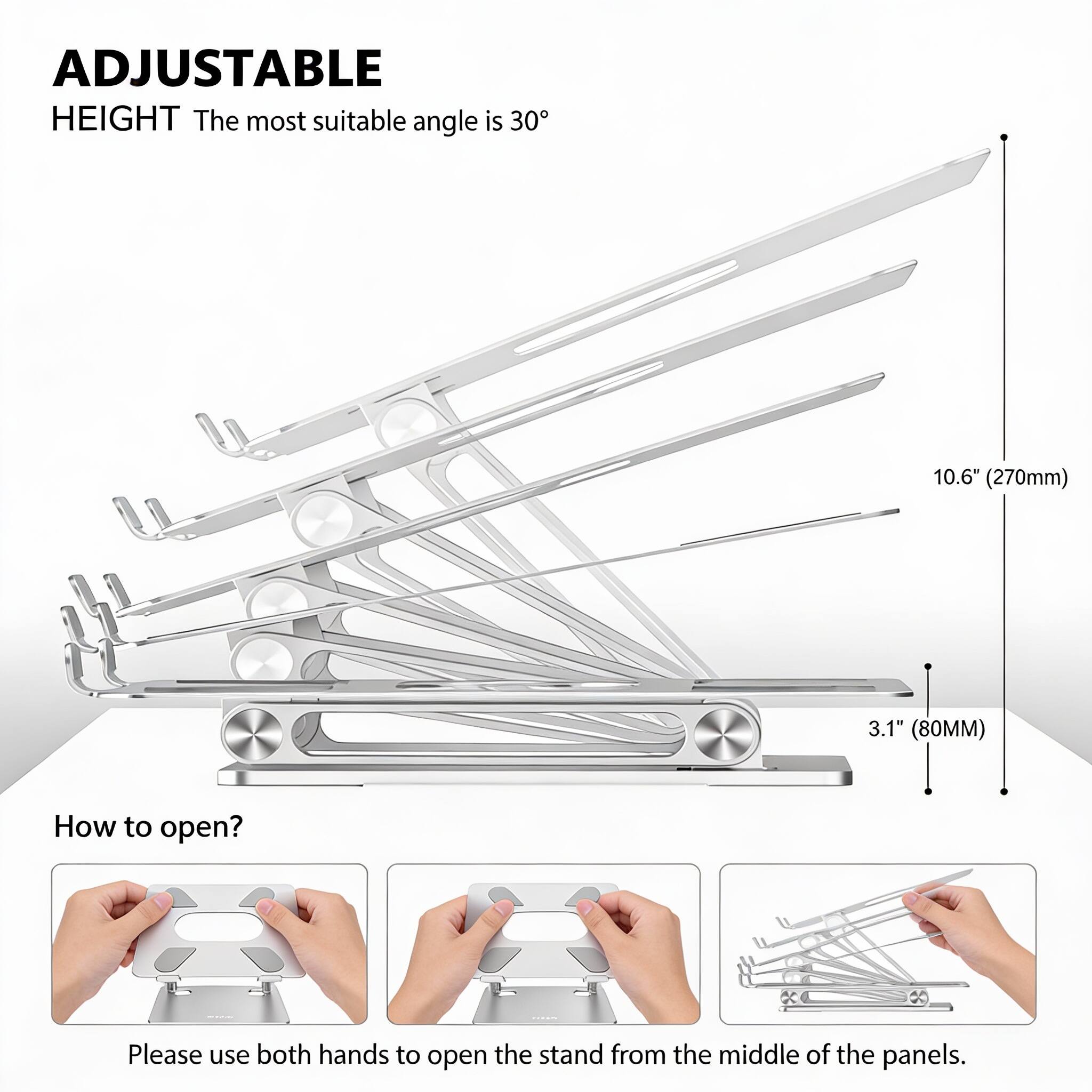 ADJUSTABLE HEIGHT  
The most suitable angle is 30°

10.6" (270mm)  
3.1" (80MM)

How to open?  
Please use both hands to open the stand from the middle of the panels.